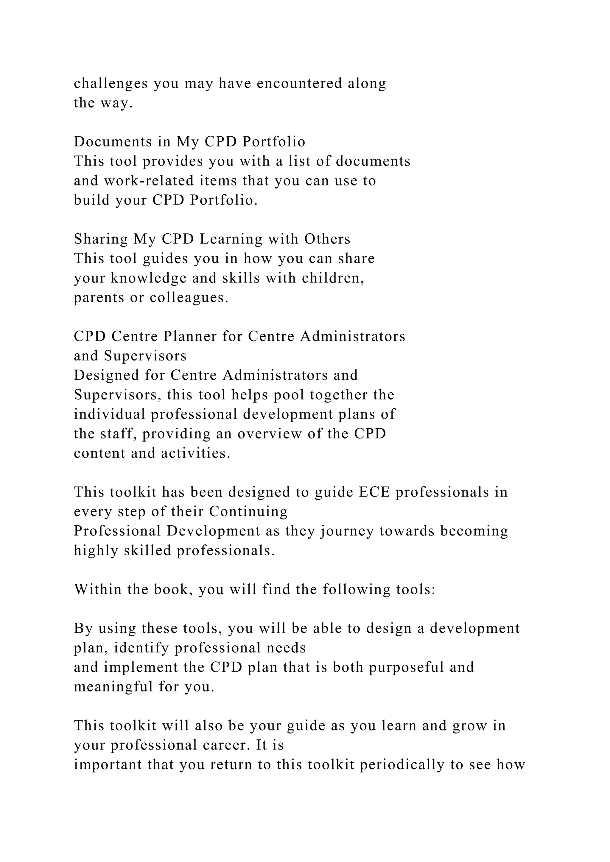 challenges you may have encountered along
the way.
Documents in My CPD Portfolio
This tool provides you with a list of documents
and work-related items that you can use to
build your CPD Portfolio.
Sharing My CPD Learning with Others
This tool guides you in how you can share
your knowledge and skills with children,
parents or colleagues.
CPD Centre Planner for Centre Administrators
and Supervisors
Designed for Centre Administrators and
Supervisors, this tool helps pool together the
individual professional development plans of
the staff, providing an overview of the CPD
content and activities.
This toolkit has been designed to guide ECE professionals in
every step of their Continuing
Professional Development as they journey towards becoming
highly skilled professionals.
Within the book, you will find the following tools:
By using these tools, you will be able to design a development
plan, identify professional needs
and implement the CPD plan that is both purposeful and
meaningful for you.
This toolkit will also be your guide as you learn and grow in
your professional career. It is
important that you return to this toolkit periodically to see how
 