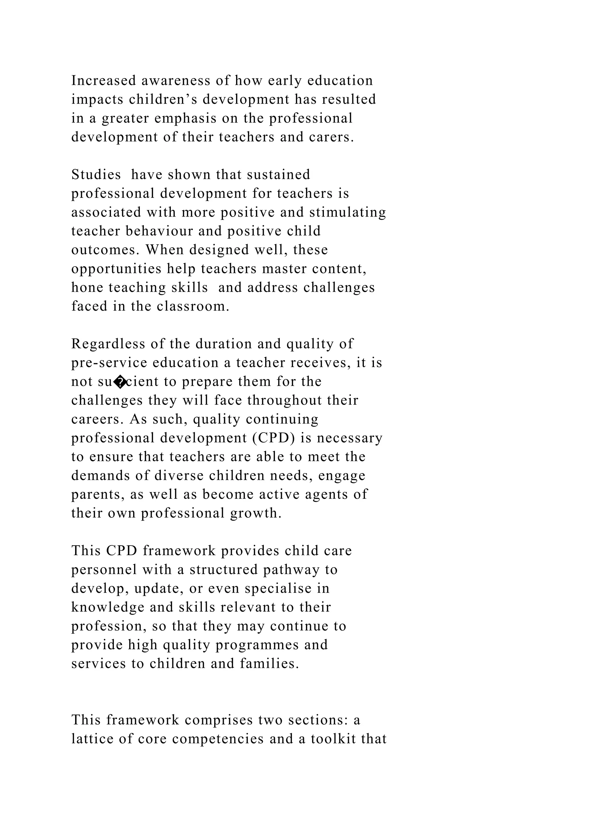 Increased awareness of how early education
impacts children’s development has resulted
in a greater emphasis on the professional
development of their teachers and carers.
Studies have shown that sustained
professional development for teachers is
associated with more positive and stimulating
teacher behaviour and positive child
outcomes. When designed well, these
opportunities help teachers master content,
hone teaching skills and address challenges
faced in the classroom.
Regardless of the duration and quality of
pre-service education a teacher receives, it is
not su�cient to prepare them for the
challenges they will face throughout their
careers. As such, quality continuing
professional development (CPD) is necessary
to ensure that teachers are able to meet the
demands of diverse children needs, engage
parents, as well as become active agents of
their own professional growth.
This CPD framework provides child care
personnel with a structured pathway to
develop, update, or even specialise in
knowledge and skills relevant to their
profession, so that they may continue to
provide high quality programmes and
services to children and families.
This framework comprises two sections: a
lattice of core competencies and a toolkit that
 