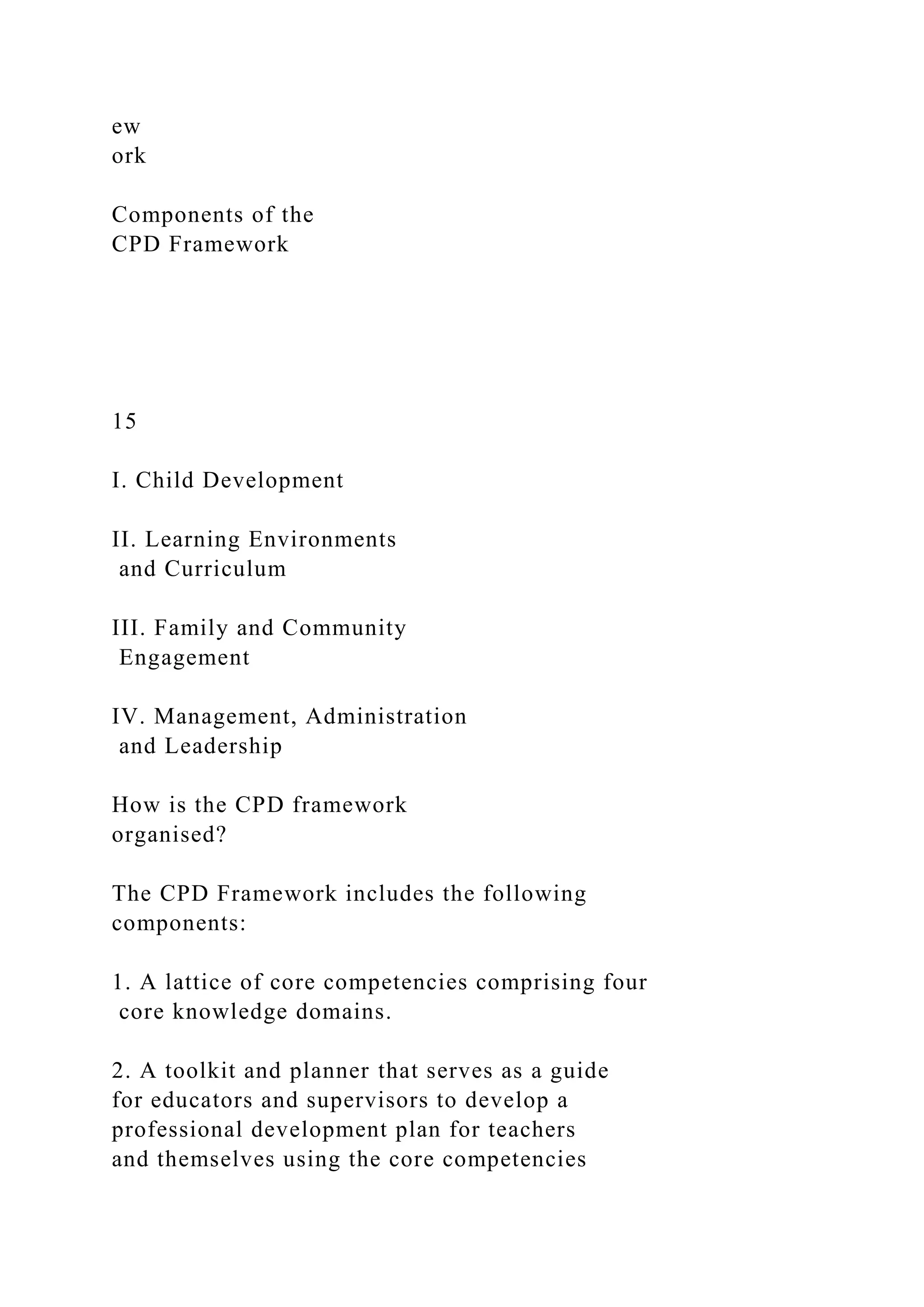 ew
ork
Components of the
CPD Framework
15
I. Child Development
II. Learning Environments
and Curriculum
III. Family and Community
Engagement
IV. Management, Administration
and Leadership
How is the CPD framework
organised?
The CPD Framework includes the following
components:
1. A lattice of core competencies comprising four
core knowledge domains.
2. A toolkit and planner that serves as a guide
for educators and supervisors to develop a
professional development plan for teachers
and themselves using the core competencies
 