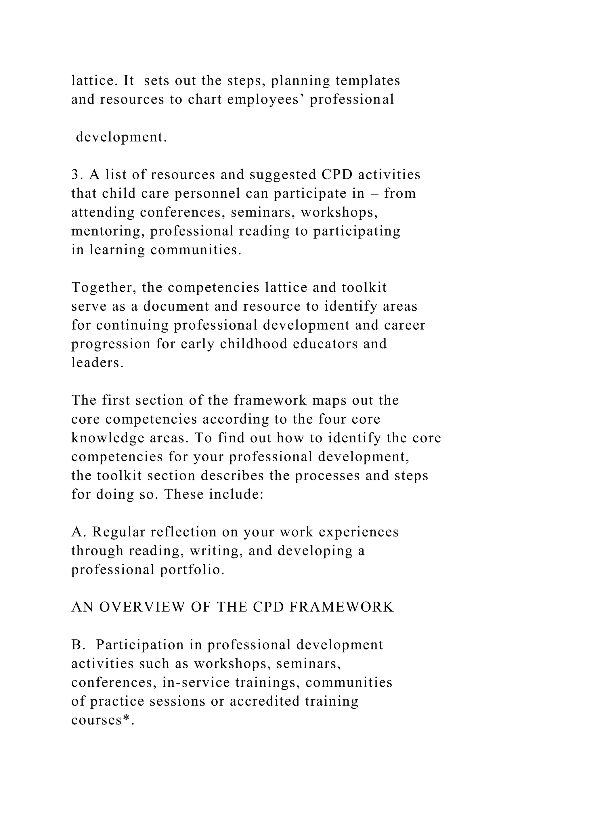 lattice. It sets out the steps, planning templates
and resources to chart employees’ professional
development.
3. A list of resources and suggested CPD activities
that child care personnel can participate in – from
attending conferences, seminars, workshops,
mentoring, professional reading to participating
in learning communities.
Together, the competencies lattice and toolkit
serve as a document and resource to identify areas
for continuing professional development and career
progression for early childhood educators and
leaders.
The first section of the framework maps out the
core competencies according to the four core
knowledge areas. To find out how to identify the core
competencies for your professional development,
the toolkit section describes the processes and steps
for doing so. These include:
A. Regular reflection on your work experiences
through reading, writing, and developing a
professional portfolio.
AN OVERVIEW OF THE CPD FRAMEWORK
B. Participation in professional development
activities such as workshops, seminars,
conferences, in-service trainings, communities
of practice sessions or accredited training
courses*.
 