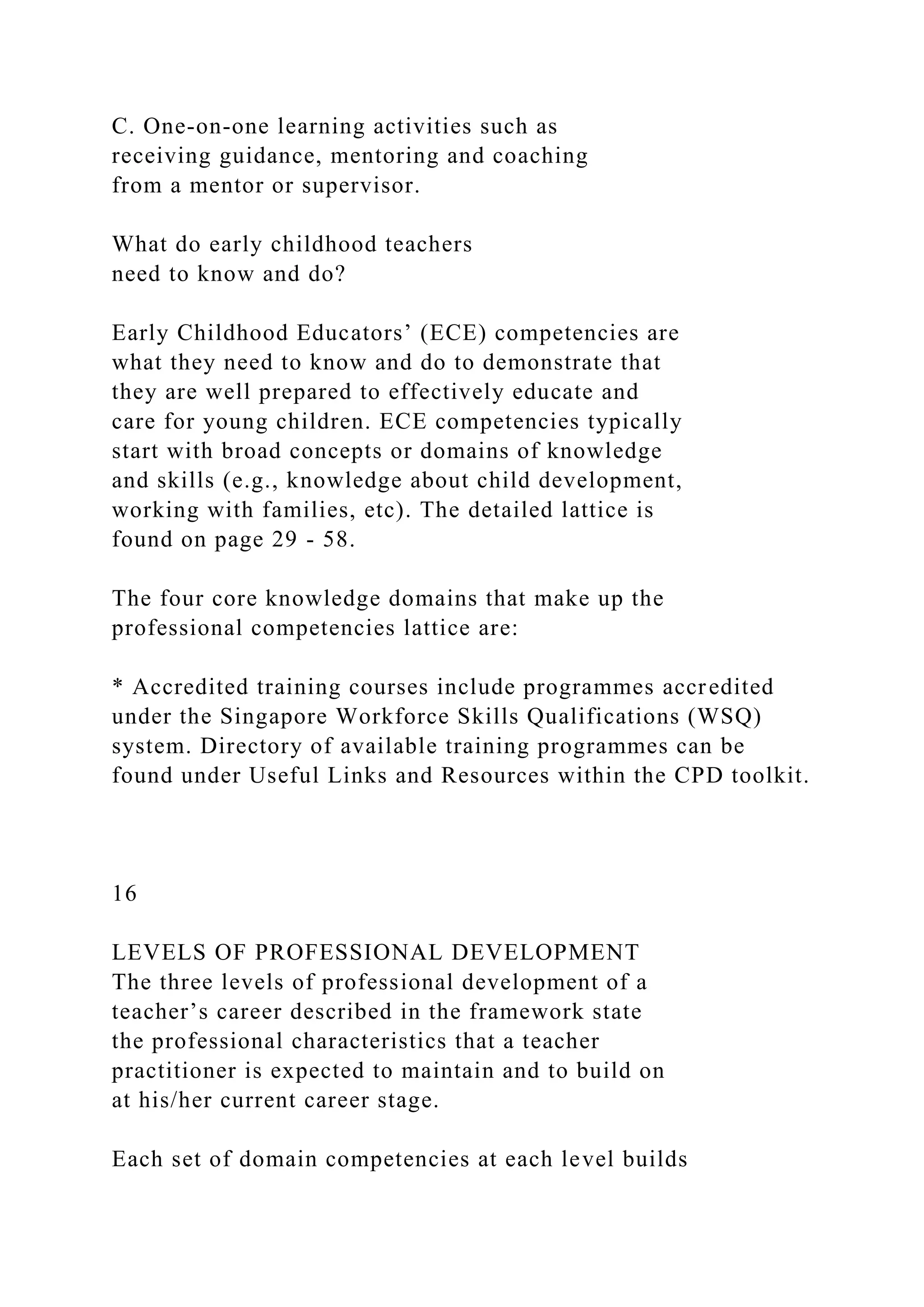 C. One-on-one learning activities such as
receiving guidance, mentoring and coaching
from a mentor or supervisor.
What do early childhood teachers
need to know and do?
Early Childhood Educators’ (ECE) competencies are
what they need to know and do to demonstrate that
they are well prepared to effectively educate and
care for young children. ECE competencies typically
start with broad concepts or domains of knowledge
and skills (e.g., knowledge about child development,
working with families, etc). The detailed lattice is
found on page 29 - 58.
The four core knowledge domains that make up the
professional competencies lattice are:
* Accredited training courses include programmes accredited
under the Singapore Workforce Skills Qualifications (WSQ)
system. Directory of available training programmes can be
found under Useful Links and Resources within the CPD toolkit.
16
LEVELS OF PROFESSIONAL DEVELOPMENT
The three levels of professional development of a
teacher’s career described in the framework state
the professional characteristics that a teacher
practitioner is expected to maintain and to build on
at his/her current career stage.
Each set of domain competencies at each level builds
 