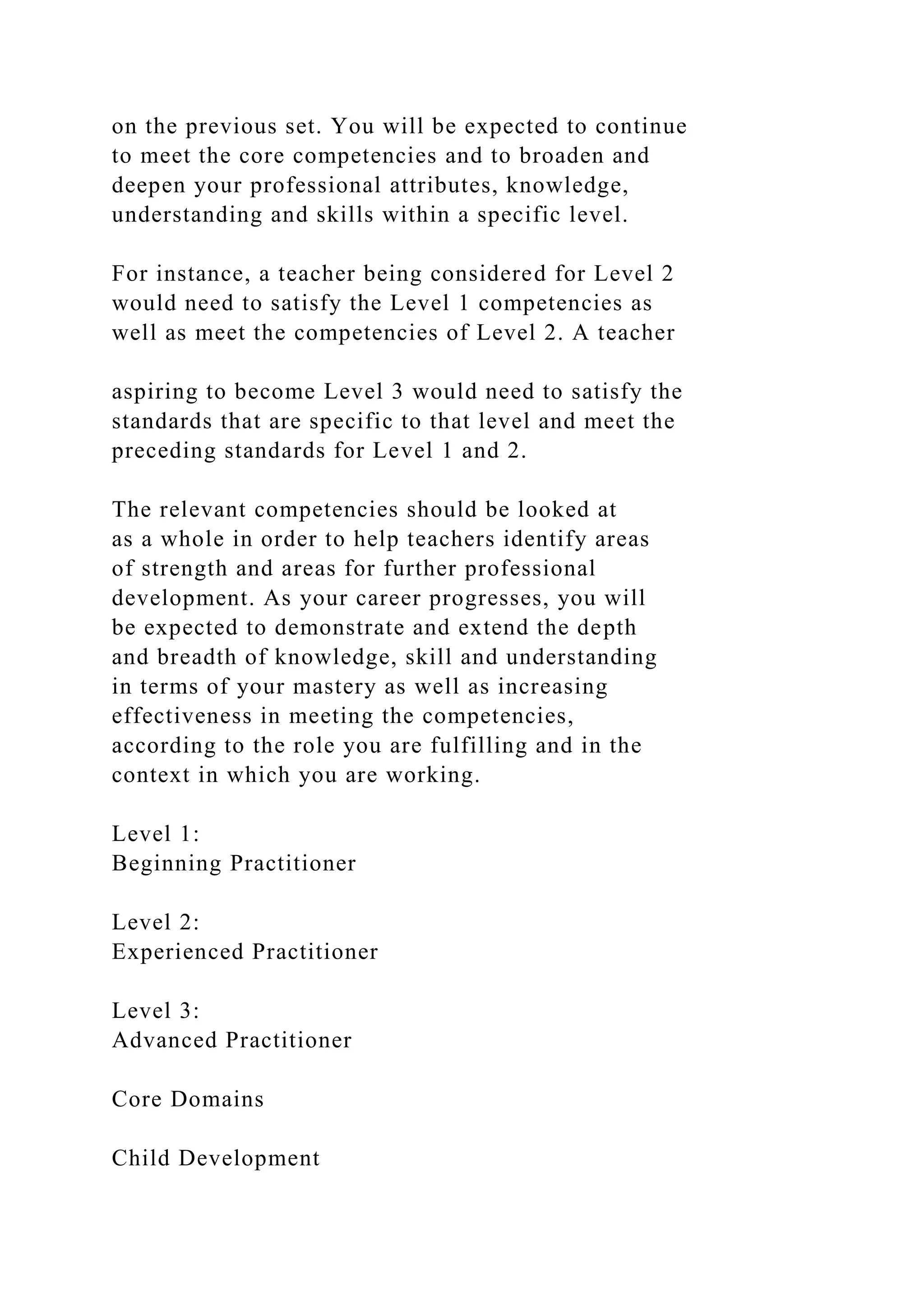 on the previous set. You will be expected to continue
to meet the core competencies and to broaden and
deepen your professional attributes, knowledge,
understanding and skills within a specific level.
For instance, a teacher being considered for Level 2
would need to satisfy the Level 1 competencies as
well as meet the competencies of Level 2. A teacher
aspiring to become Level 3 would need to satisfy the
standards that are specific to that level and meet the
preceding standards for Level 1 and 2.
The relevant competencies should be looked at
as a whole in order to help teachers identify areas
of strength and areas for further professional
development. As your career progresses, you will
be expected to demonstrate and extend the depth
and breadth of knowledge, skill and understanding
in terms of your mastery as well as increasing
effectiveness in meeting the competencies,
according to the role you are fulfilling and in the
context in which you are working.
Level 1:
Beginning Practitioner
Level 2:
Experienced Practitioner
Level 3:
Advanced Practitioner
Core Domains
Child Development
 