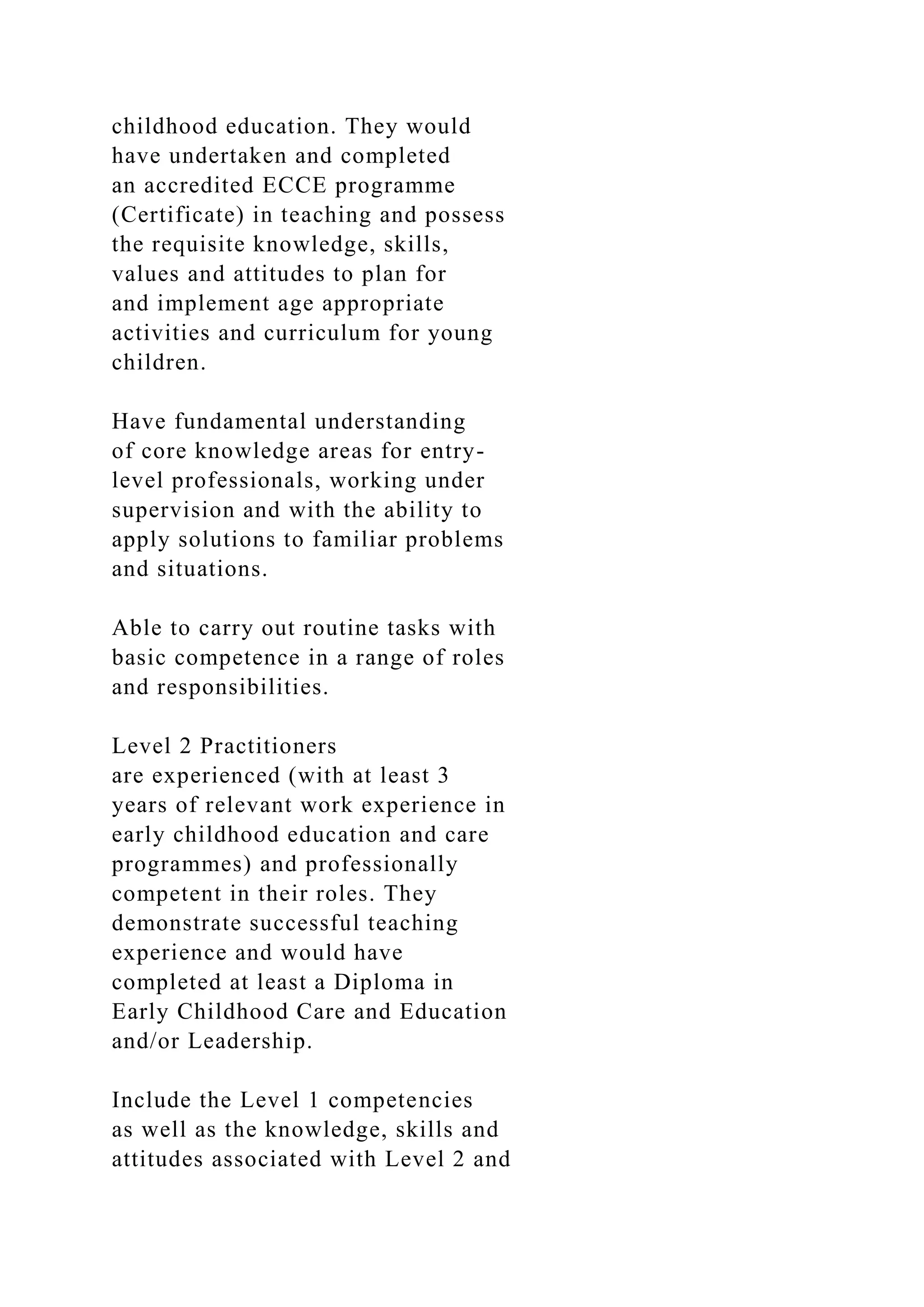 childhood education. They would
have undertaken and completed
an accredited ECCE programme
(Certificate) in teaching and possess
the requisite knowledge, skills,
values and attitudes to plan for
and implement age appropriate
activities and curriculum for young
children.
Have fundamental understanding
of core knowledge areas for entry-
level professionals, working under
supervision and with the ability to
apply solutions to familiar problems
and situations.
Able to carry out routine tasks with
basic competence in a range of roles
and responsibilities.
Level 2 Practitioners
are experienced (with at least 3
years of relevant work experience in
early childhood education and care
programmes) and professionally
competent in their roles. They
demonstrate successful teaching
experience and would have
completed at least a Diploma in
Early Childhood Care and Education
and/or Leadership.
Include the Level 1 competencies
as well as the knowledge, skills and
attitudes associated with Level 2 and
 
