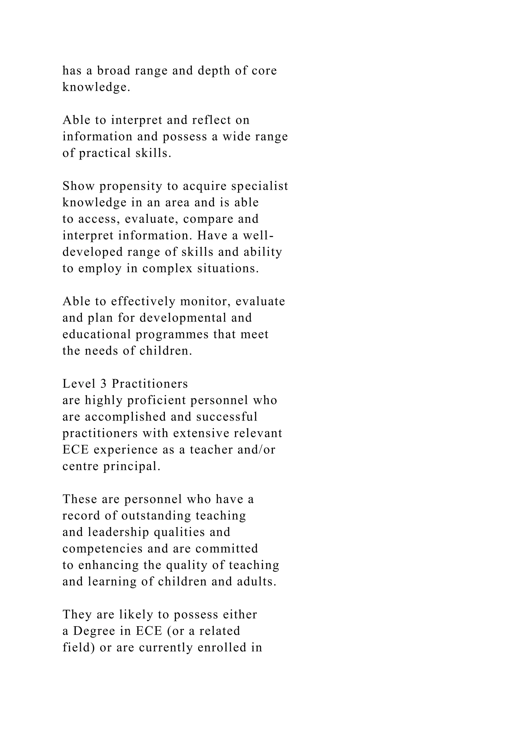 has a broad range and depth of core
knowledge.
Able to interpret and reflect on
information and possess a wide range
of practical skills.
Show propensity to acquire specialist
knowledge in an area and is able
to access, evaluate, compare and
interpret information. Have a well-
developed range of skills and ability
to employ in complex situations.
Able to effectively monitor, evaluate
and plan for developmental and
educational programmes that meet
the needs of children.
Level 3 Practitioners
are highly proficient personnel who
are accomplished and successful
practitioners with extensive relevant
ECE experience as a teacher and/or
centre principal.
These are personnel who have a
record of outstanding teaching
and leadership qualities and
competencies and are committed
to enhancing the quality of teaching
and learning of children and adults.
They are likely to possess either
a Degree in ECE (or a related
field) or are currently enrolled in
 