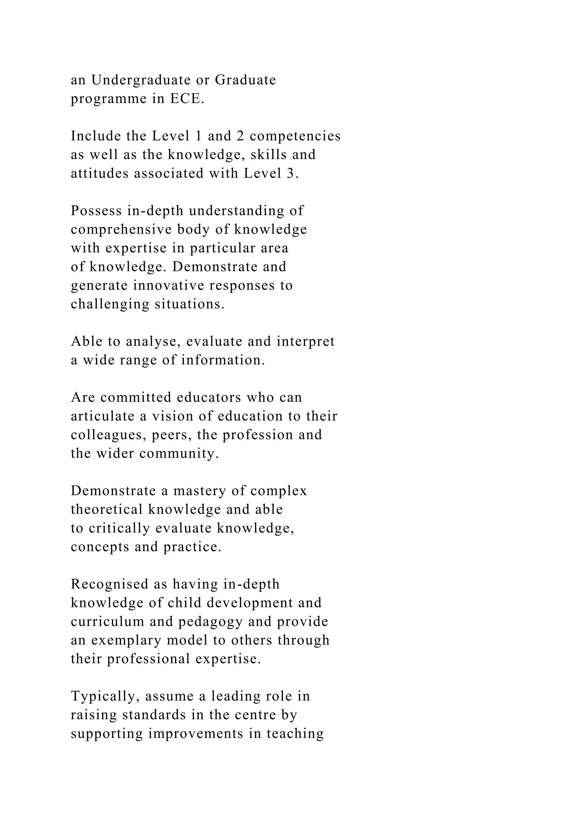an Undergraduate or Graduate
programme in ECE.
Include the Level 1 and 2 competencies
as well as the knowledge, skills and
attitudes associated with Level 3.
Possess in-depth understanding of
comprehensive body of knowledge
with expertise in particular area
of knowledge. Demonstrate and
generate innovative responses to
challenging situations.
Able to analyse, evaluate and interpret
a wide range of information.
Are committed educators who can
articulate a vision of education to their
colleagues, peers, the profession and
the wider community.
Demonstrate a mastery of complex
theoretical knowledge and able
to critically evaluate knowledge,
concepts and practice.
Recognised as having in-depth
knowledge of child development and
curriculum and pedagogy and provide
an exemplary model to others through
their professional expertise.
Typically, assume a leading role in
raising standards in the centre by
supporting improvements in teaching
 