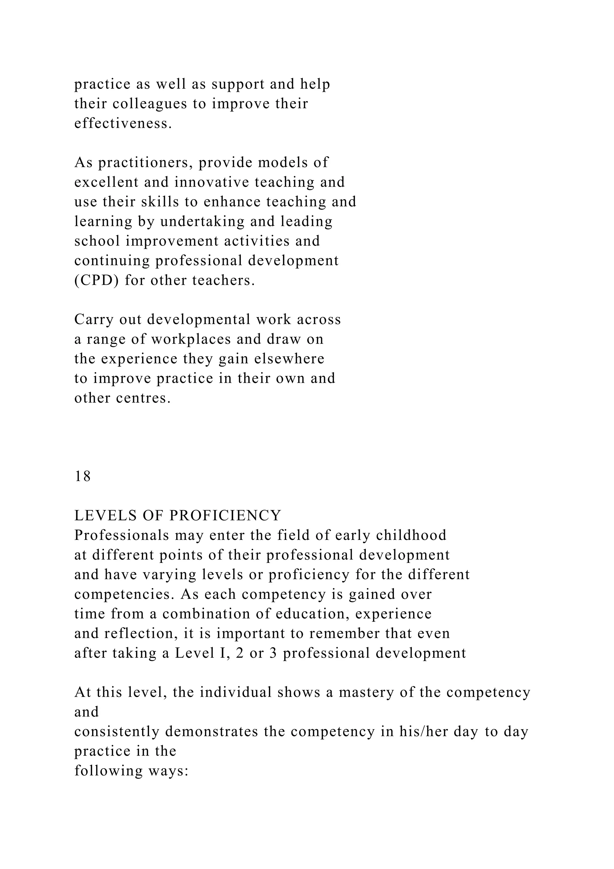 practice as well as support and help
their colleagues to improve their
effectiveness.
As practitioners, provide models of
excellent and innovative teaching and
use their skills to enhance teaching and
learning by undertaking and leading
school improvement activities and
continuing professional development
(CPD) for other teachers.
Carry out developmental work across
a range of workplaces and draw on
the experience they gain elsewhere
to improve practice in their own and
other centres.
18
LEVELS OF PROFICIENCY
Professionals may enter the field of early childhood
at different points of their professional development
and have varying levels or proficiency for the different
competencies. As each competency is gained over
time from a combination of education, experience
and reflection, it is important to remember that even
after taking a Level I, 2 or 3 professional development
At this level, the individual shows a mastery of the competency
and
consistently demonstrates the competency in his/her day to day
practice in the
following ways:
 