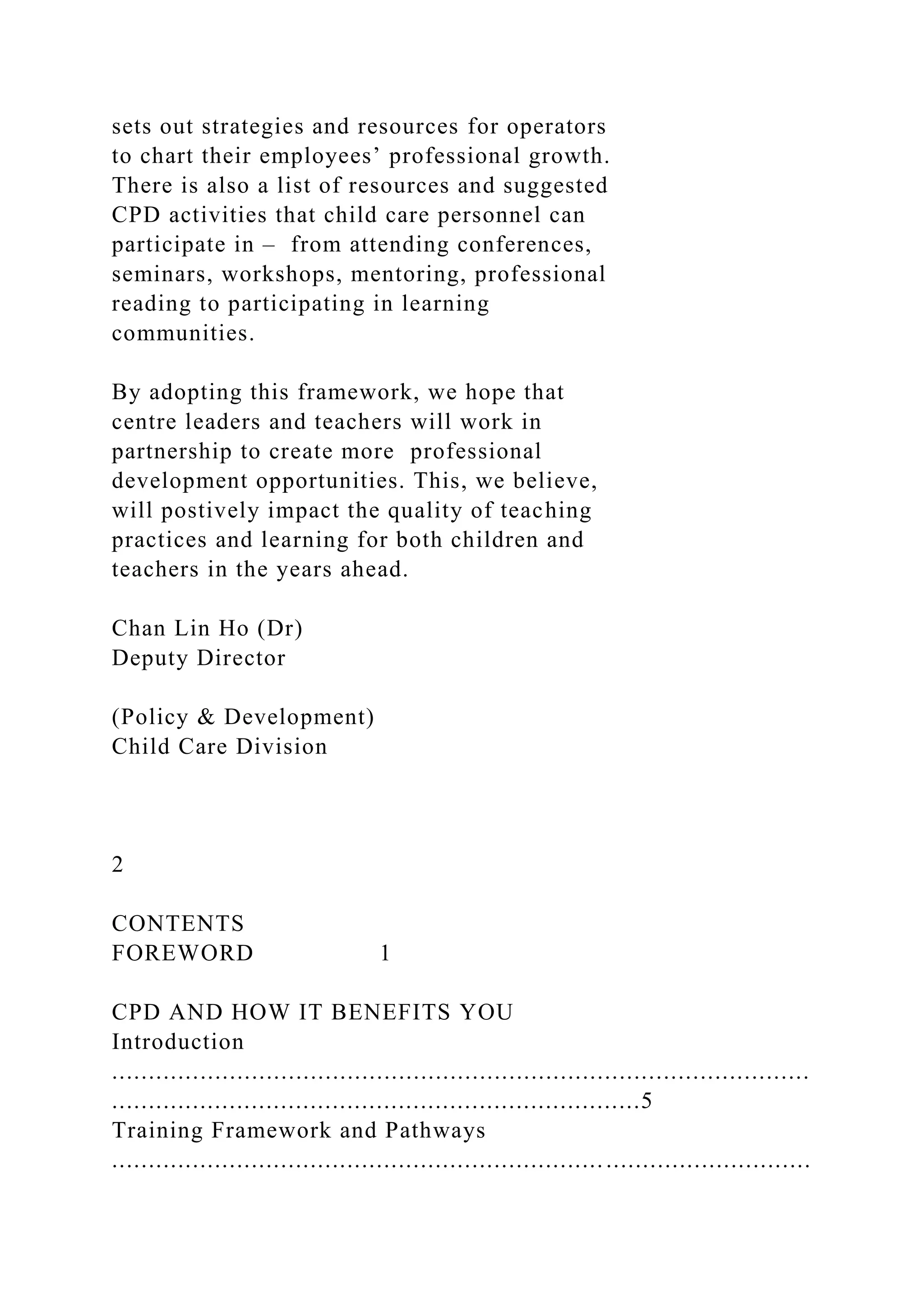 sets out strategies and resources for operators
to chart their employees’ professional growth.
There is also a list of resources and suggested
CPD activities that child care personnel can
participate in – from attending conferences,
seminars, workshops, mentoring, professional
reading to participating in learning
communities.
By adopting this framework, we hope that
centre leaders and teachers will work in
partnership to create more professional
development opportunities. This, we believe,
will postively impact the quality of teaching
practices and learning for both children and
teachers in the years ahead.
Chan Lin Ho (Dr)
Deputy Director
(Policy & Development)
Child Care Division
2
CONTENTS
FOREWORD 1
CPD AND HOW IT BENEFITS YOU
Introduction
...............................................................................................
........................................................................5
Training Framework and Pathways
...............................................................................................
 