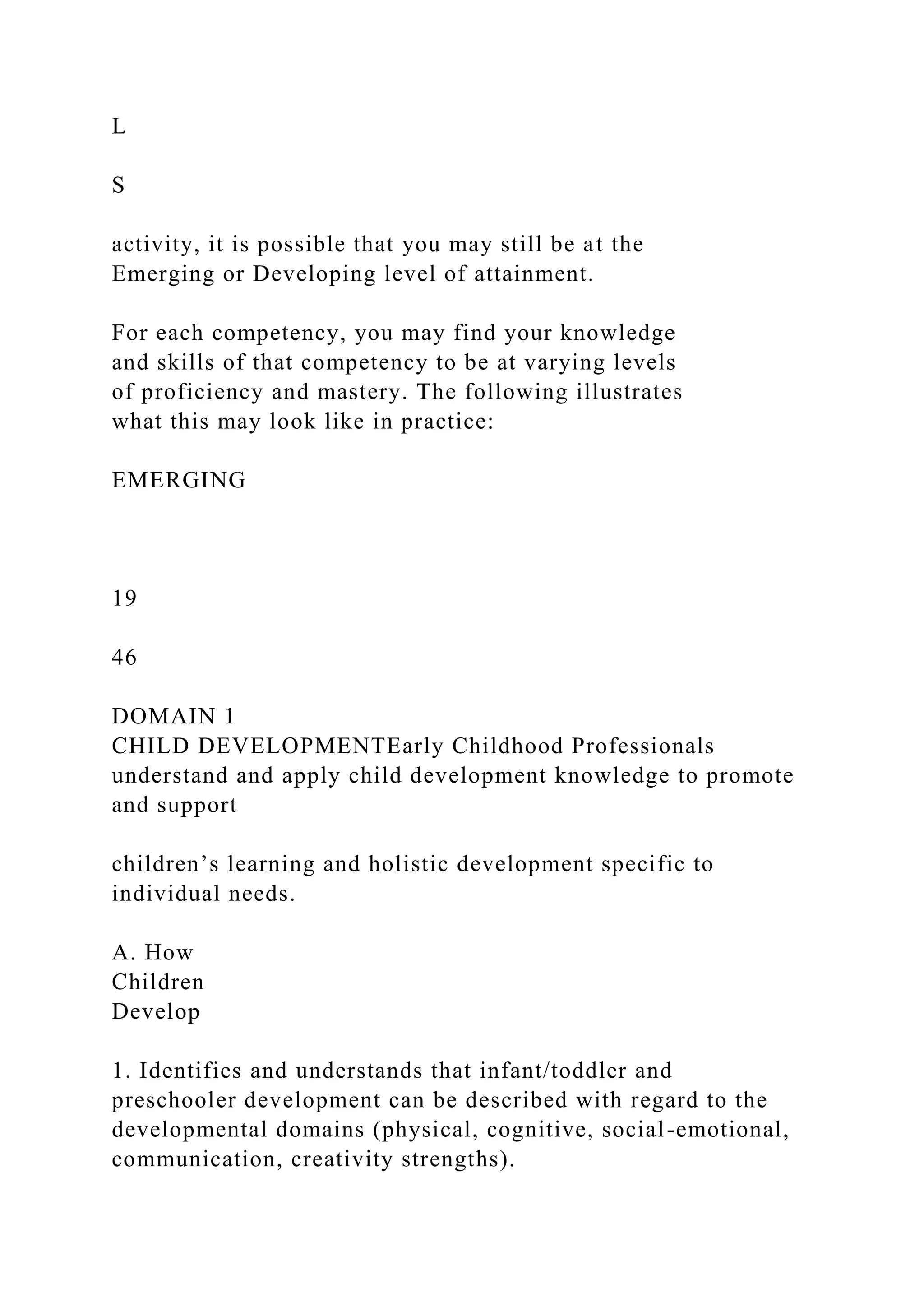 L
S
activity, it is possible that you may still be at the
Emerging or Developing level of attainment.
For each competency, you may find your knowledge
and skills of that competency to be at varying levels
of proficiency and mastery. The following illustrates
what this may look like in practice:
EMERGING
19
46
DOMAIN 1
CHILD DEVELOPMENTEarly Childhood Professionals
understand and apply child development knowledge to promote
and support
children’s learning and holistic development specific to
individual needs.
A. How
Children
Develop
1. Identifies and understands that infant/toddler and
preschooler development can be described with regard to the
developmental domains (physical, cognitive, social-emotional,
communication, creativity strengths).
 