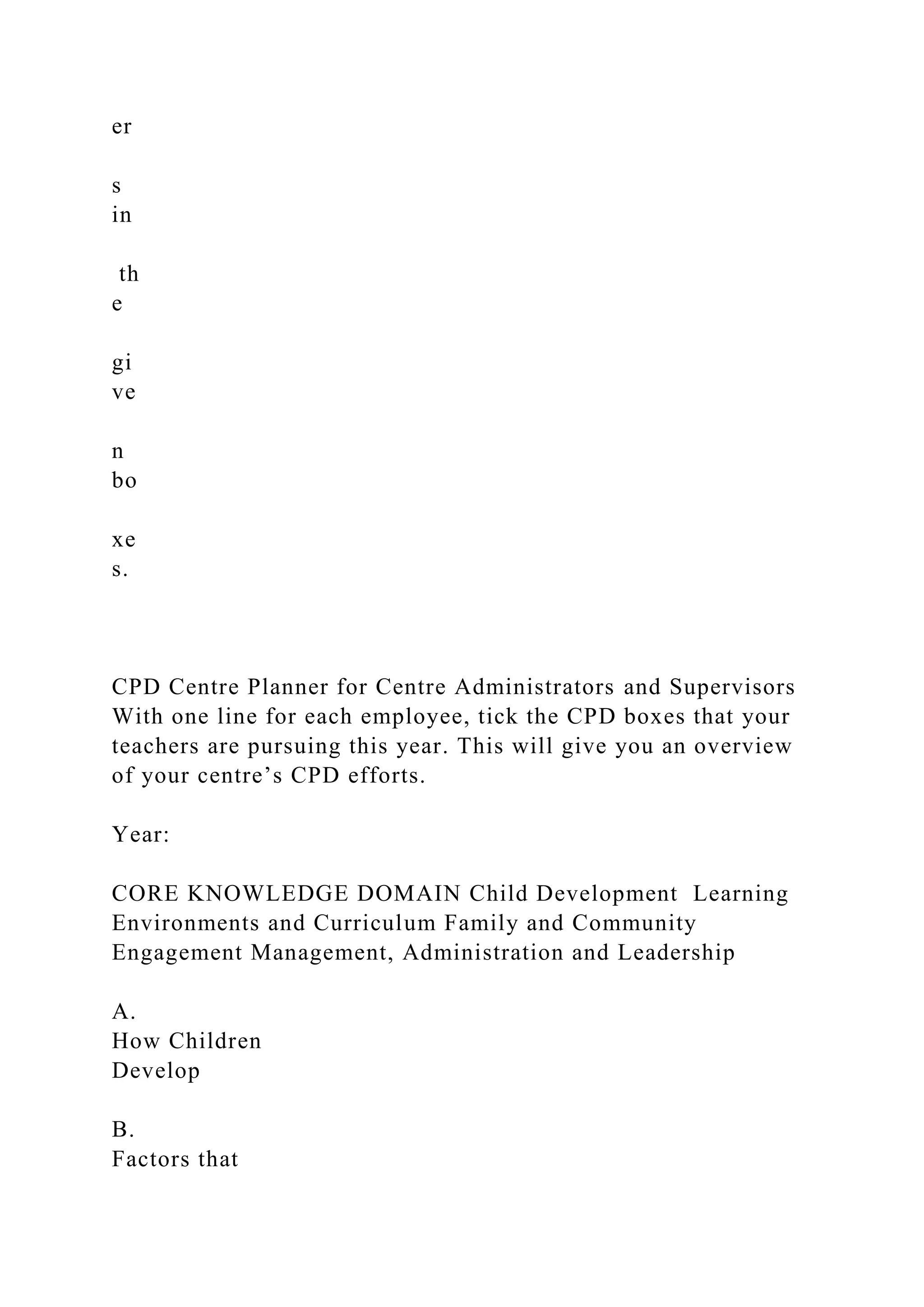 er
s
in
th
e
gi
ve
n
bo
xe
s.
CPD Centre Planner for Centre Administrators and Supervisors
With one line for each employee, tick the CPD boxes that your
teachers are pursuing this year. This will give you an overview
of your centre’s CPD efforts.
Year:
CORE KNOWLEDGE DOMAIN Child Development Learning
Environments and Curriculum Family and Community
Engagement Management, Administration and Leadership
A.
How Children
Develop
B.
Factors that
 