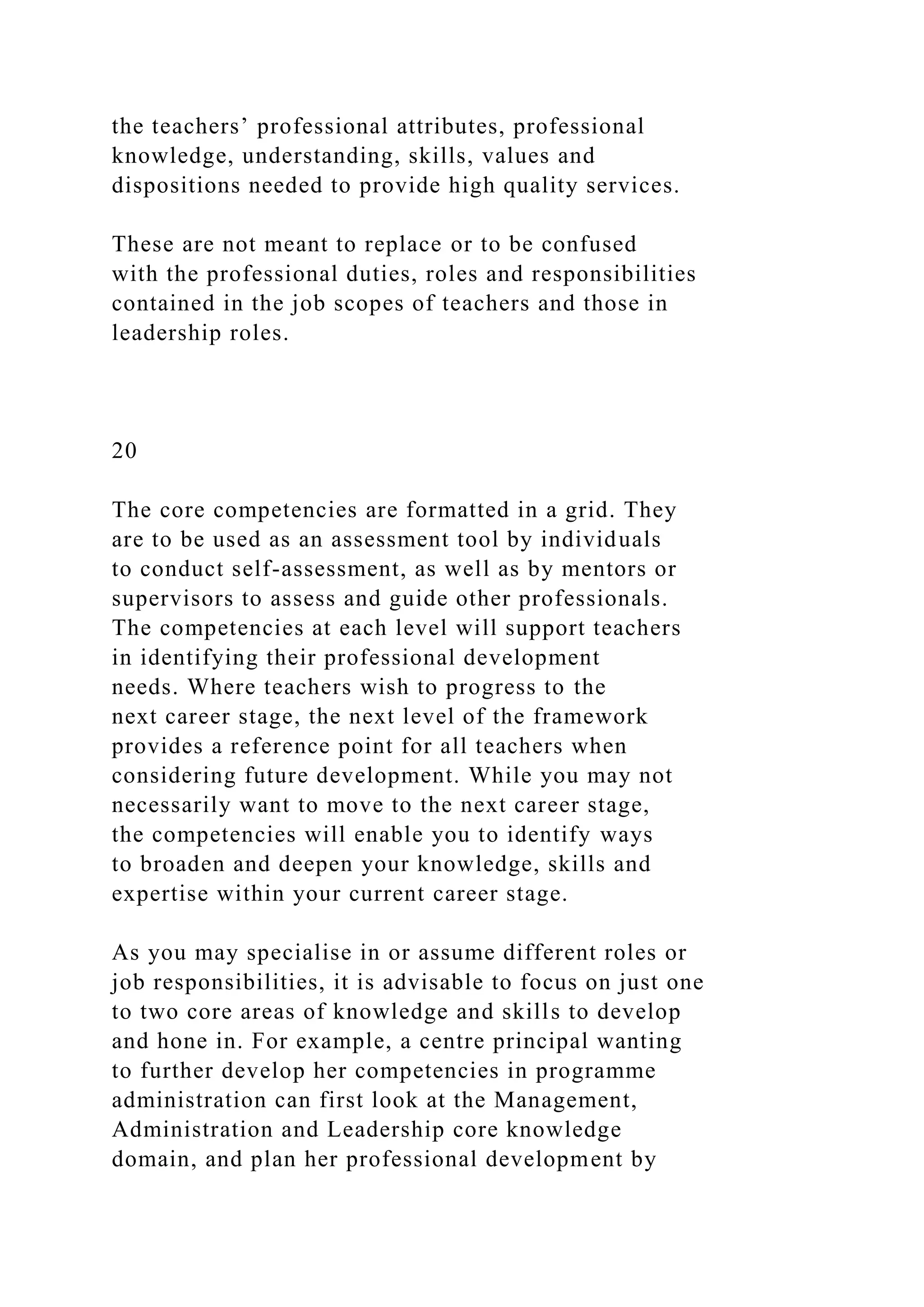 the teachers’ professional attributes, professional
knowledge, understanding, skills, values and
dispositions needed to provide high quality services.
These are not meant to replace or to be confused
with the professional duties, roles and responsibilities
contained in the job scopes of teachers and those in
leadership roles.
20
The core competencies are formatted in a grid. They
are to be used as an assessment tool by individuals
to conduct self-assessment, as well as by mentors or
supervisors to assess and guide other professionals.
The competencies at each level will support teachers
in identifying their professional development
needs. Where teachers wish to progress to the
next career stage, the next level of the framework
provides a reference point for all teachers when
considering future development. While you may not
necessarily want to move to the next career stage,
the competencies will enable you to identify ways
to broaden and deepen your knowledge, skills and
expertise within your current career stage.
As you may specialise in or assume different roles or
job responsibilities, it is advisable to focus on just one
to two core areas of knowledge and skills to develop
and hone in. For example, a centre principal wanting
to further develop her competencies in programme
administration can first look at the Management,
Administration and Leadership core knowledge
domain, and plan her professional development by
 