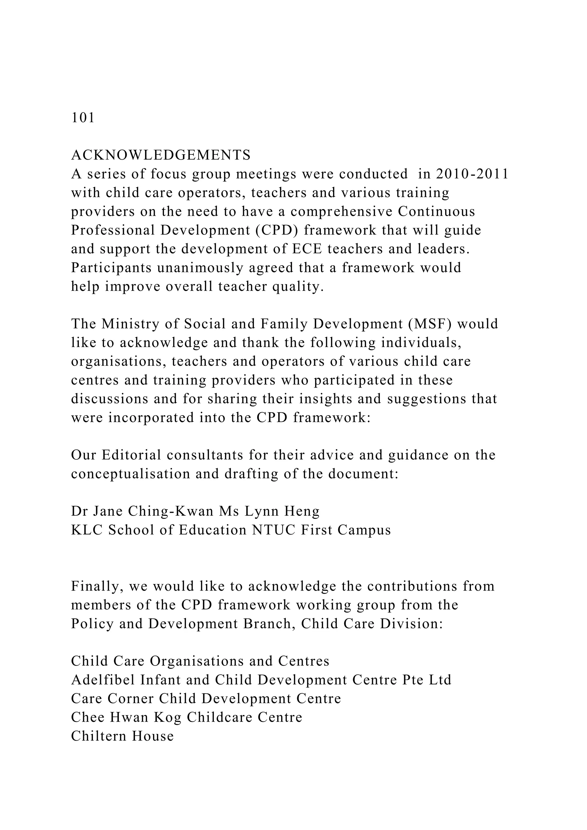 101
ACKNOWLEDGEMENTS
A series of focus group meetings were conducted in 2010-2011
with child care operators, teachers and various training
providers on the need to have a comprehensive Continuous
Professional Development (CPD) framework that will guide
and support the development of ECE teachers and leaders.
Participants unanimously agreed that a framework would
help improve overall teacher quality.
The Ministry of Social and Family Development (MSF) would
like to acknowledge and thank the following individuals,
organisations, teachers and operators of various child care
centres and training providers who participated in these
discussions and for sharing their insights and suggestions that
were incorporated into the CPD framework:
Our Editorial consultants for their advice and guidance on the
conceptualisation and drafting of the document:
Dr Jane Ching-Kwan Ms Lynn Heng
KLC School of Education NTUC First Campus
Finally, we would like to acknowledge the contributions from
members of the CPD framework working group from the
Policy and Development Branch, Child Care Division:
Child Care Organisations and Centres
Adelfibel Infant and Child Development Centre Pte Ltd
Care Corner Child Development Centre
Chee Hwan Kog Childcare Centre
Chiltern House
 