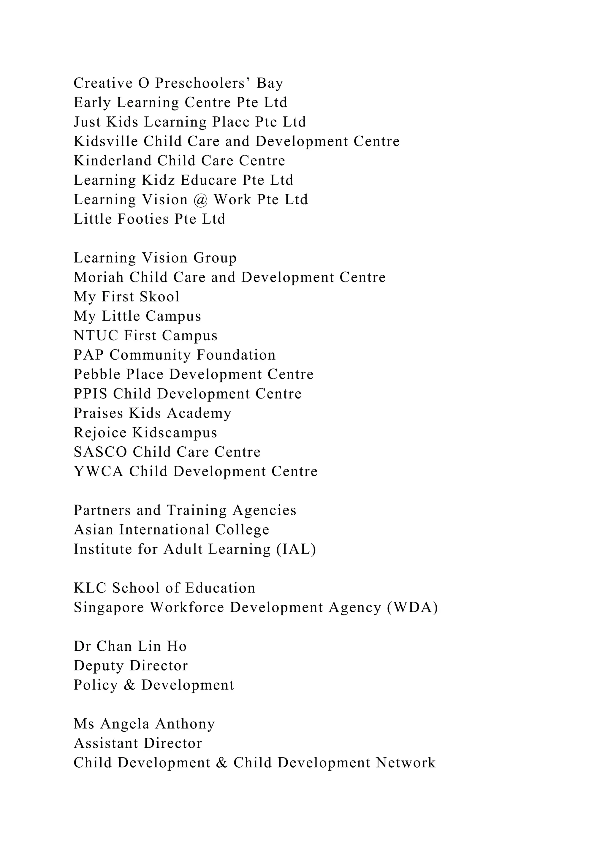 Creative O Preschoolers’ Bay
Early Learning Centre Pte Ltd
Just Kids Learning Place Pte Ltd
Kidsville Child Care and Development Centre
Kinderland Child Care Centre
Learning Kidz Educare Pte Ltd
Learning Vision @ Work Pte Ltd
Little Footies Pte Ltd
Learning Vision Group
Moriah Child Care and Development Centre
My First Skool
My Little Campus
NTUC First Campus
PAP Community Foundation
Pebble Place Development Centre
PPIS Child Development Centre
Praises Kids Academy
Rejoice Kidscampus
SASCO Child Care Centre
YWCA Child Development Centre
Partners and Training Agencies
Asian International College
Institute for Adult Learning (IAL)
KLC School of Education
Singapore Workforce Development Agency (WDA)
Dr Chan Lin Ho
Deputy Director
Policy & Development
Ms Angela Anthony
Assistant Director
Child Development & Child Development Network
 
