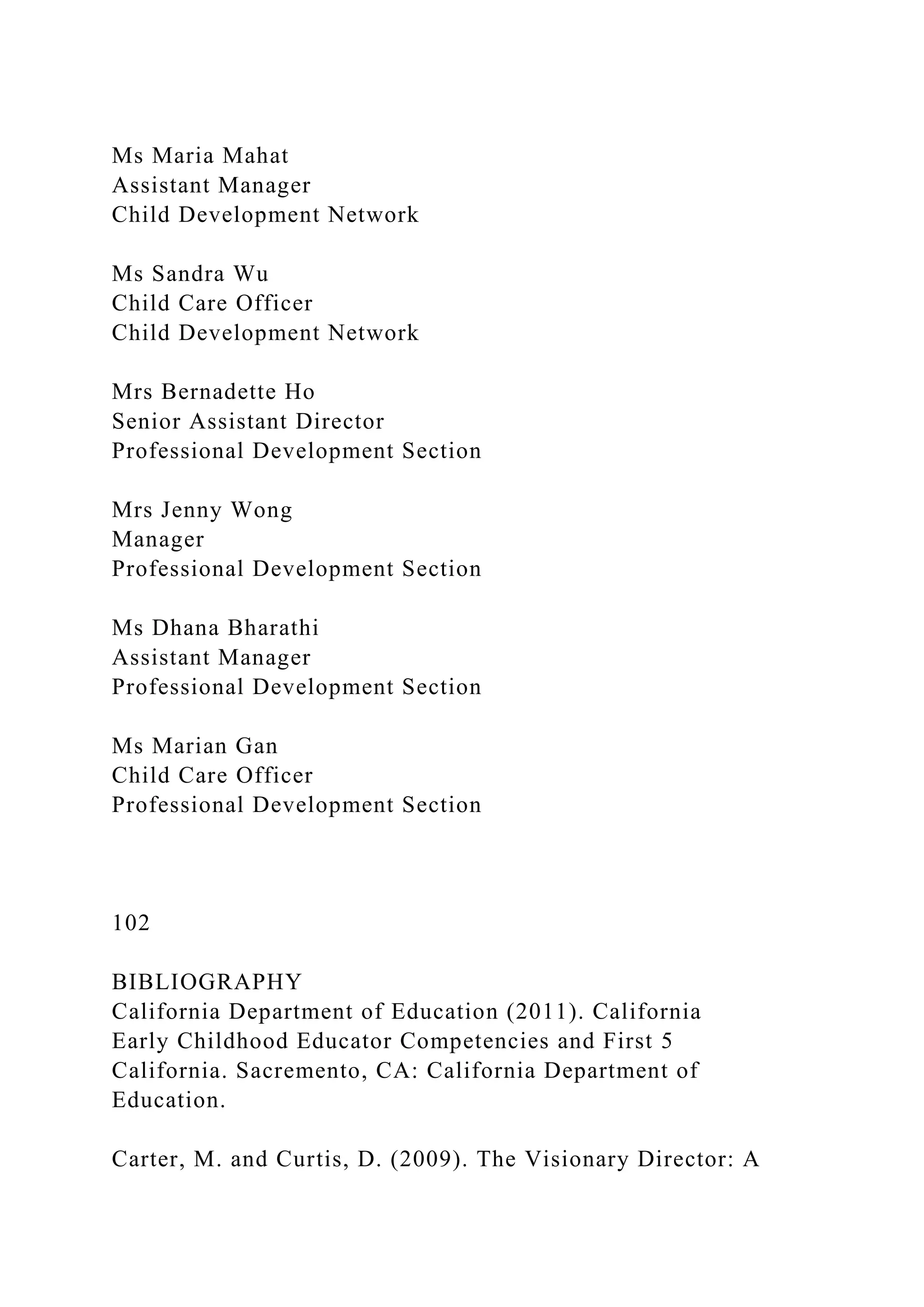 Ms Maria Mahat
Assistant Manager
Child Development Network
Ms Sandra Wu
Child Care Officer
Child Development Network
Mrs Bernadette Ho
Senior Assistant Director
Professional Development Section
Mrs Jenny Wong
Manager
Professional Development Section
Ms Dhana Bharathi
Assistant Manager
Professional Development Section
Ms Marian Gan
Child Care Officer
Professional Development Section
102
BIBLIOGRAPHY
California Department of Education (2011). California
Early Childhood Educator Competencies and First 5
California. Sacremento, CA: California Department of
Education.
Carter, M. and Curtis, D. (2009). The Visionary Director: A
 