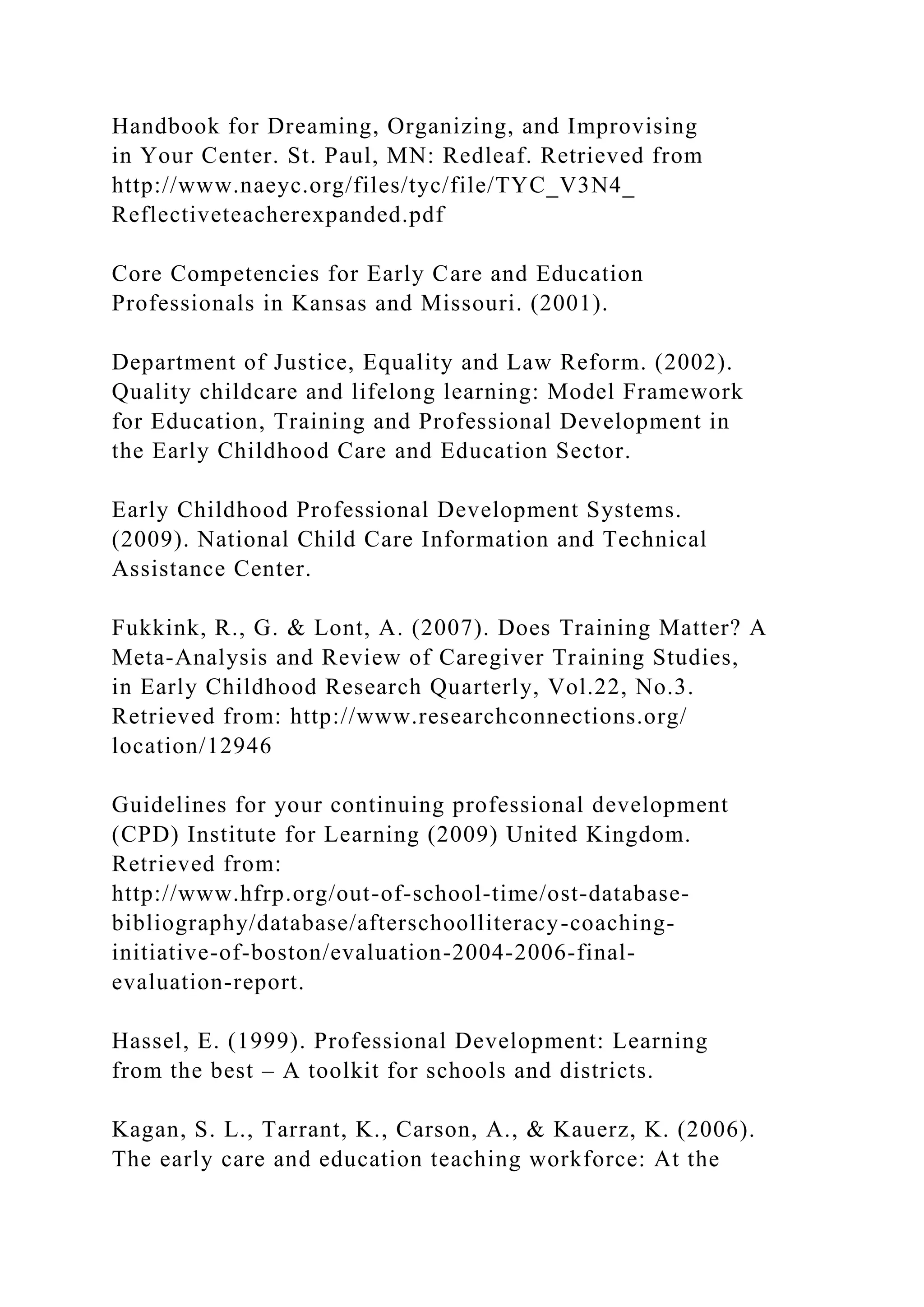 Handbook for Dreaming, Organizing, and Improvising
in Your Center. St. Paul, MN: Redleaf. Retrieved from
http://www.naeyc.org/files/tyc/file/TYC_V3N4_
Reflectiveteacherexpanded.pdf
Core Competencies for Early Care and Education
Professionals in Kansas and Missouri. (2001).
Department of Justice, Equality and Law Reform. (2002).
Quality childcare and lifelong learning: Model Framework
for Education, Training and Professional Development in
the Early Childhood Care and Education Sector.
Early Childhood Professional Development Systems.
(2009). National Child Care Information and Technical
Assistance Center.
Fukkink, R., G. & Lont, A. (2007). Does Training Matter? A
Meta-Analysis and Review of Caregiver Training Studies,
in Early Childhood Research Quarterly, Vol.22, No.3.
Retrieved from: http://www.researchconnections.org/
location/12946
Guidelines for your continuing professional development
(CPD) Institute for Learning (2009) United Kingdom.
Retrieved from:
http://www.hfrp.org/out-of-school-time/ost-database-
bibliography/database/afterschoolliteracy-coaching-
initiative-of-boston/evaluation-2004-2006-final-
evaluation-report.
Hassel, E. (1999). Professional Development: Learning
from the best – A toolkit for schools and districts.
Kagan, S. L., Tarrant, K., Carson, A., & Kauerz, K. (2006).
The early care and education teaching workforce: At the
 