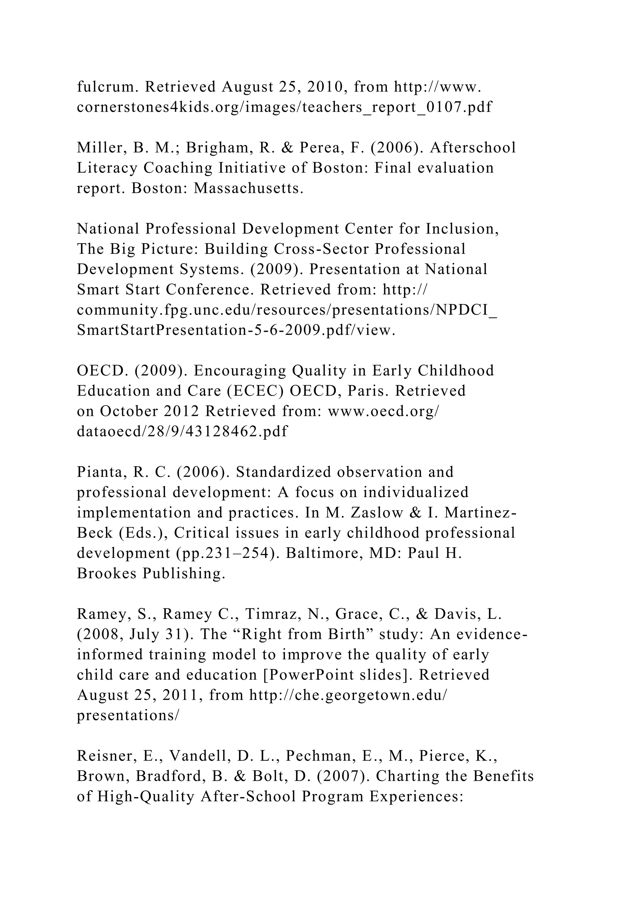 fulcrum. Retrieved August 25, 2010, from http://www.
cornerstones4kids.org/images/teachers_report_0107.pdf
Miller, B. M.; Brigham, R. & Perea, F. (2006). Afterschool
Literacy Coaching Initiative of Boston: Final evaluation
report. Boston: Massachusetts.
National Professional Development Center for Inclusion,
The Big Picture: Building Cross-Sector Professional
Development Systems. (2009). Presentation at National
Smart Start Conference. Retrieved from: http://
community.fpg.unc.edu/resources/presentations/NPDCI_
SmartStartPresentation-5-6-2009.pdf/view.
OECD. (2009). Encouraging Quality in Early Childhood
Education and Care (ECEC) OECD, Paris. Retrieved
on October 2012 Retrieved from: www.oecd.org/
dataoecd/28/9/43128462.pdf
Pianta, R. C. (2006). Standardized observation and
professional development: A focus on individualized
implementation and practices. In M. Zaslow & I. Martinez-
Beck (Eds.), Critical issues in early childhood professional
development (pp.231–254). Baltimore, MD: Paul H.
Brookes Publishing.
Ramey, S., Ramey C., Timraz, N., Grace, C., & Davis, L.
(2008, July 31). The “Right from Birth” study: An evidence-
informed training model to improve the quality of early
child care and education [PowerPoint slides]. Retrieved
August 25, 2011, from http://che.georgetown.edu/
presentations/
Reisner, E., Vandell, D. L., Pechman, E., M., Pierce, K.,
Brown, Bradford, B. & Bolt, D. (2007). Charting the Benefits
of High-Quality After-School Program Experiences:
 