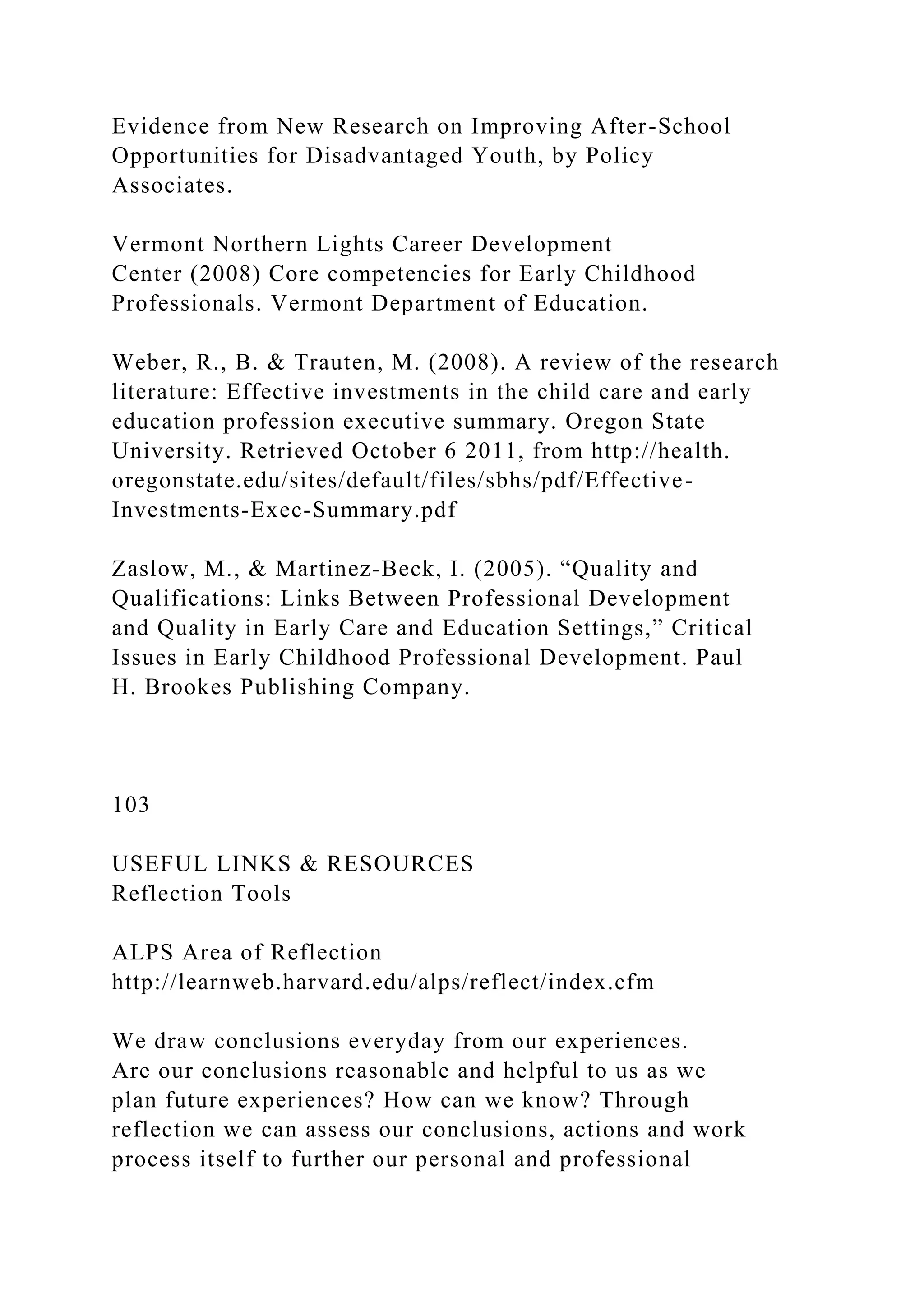 Evidence from New Research on Improving After-School
Opportunities for Disadvantaged Youth, by Policy
Associates.
Vermont Northern Lights Career Development
Center (2008) Core competencies for Early Childhood
Professionals. Vermont Department of Education.
Weber, R., B. & Trauten, M. (2008). A review of the research
literature: Effective investments in the child care and early
education profession executive summary. Oregon State
University. Retrieved October 6 2011, from http://health.
oregonstate.edu/sites/default/files/sbhs/pdf/Effective-
Investments-Exec-Summary.pdf
Zaslow, M., & Martinez-Beck, I. (2005). “Quality and
Qualifications: Links Between Professional Development
and Quality in Early Care and Education Settings,” Critical
Issues in Early Childhood Professional Development. Paul
H. Brookes Publishing Company.
103
USEFUL LINKS & RESOURCES
Reflection Tools
ALPS Area of Reflection
http://learnweb.harvard.edu/alps/reflect/index.cfm
We draw conclusions everyday from our experiences.
Are our conclusions reasonable and helpful to us as we
plan future experiences? How can we know? Through
reflection we can assess our conclusions, actions and work
process itself to further our personal and professional
 