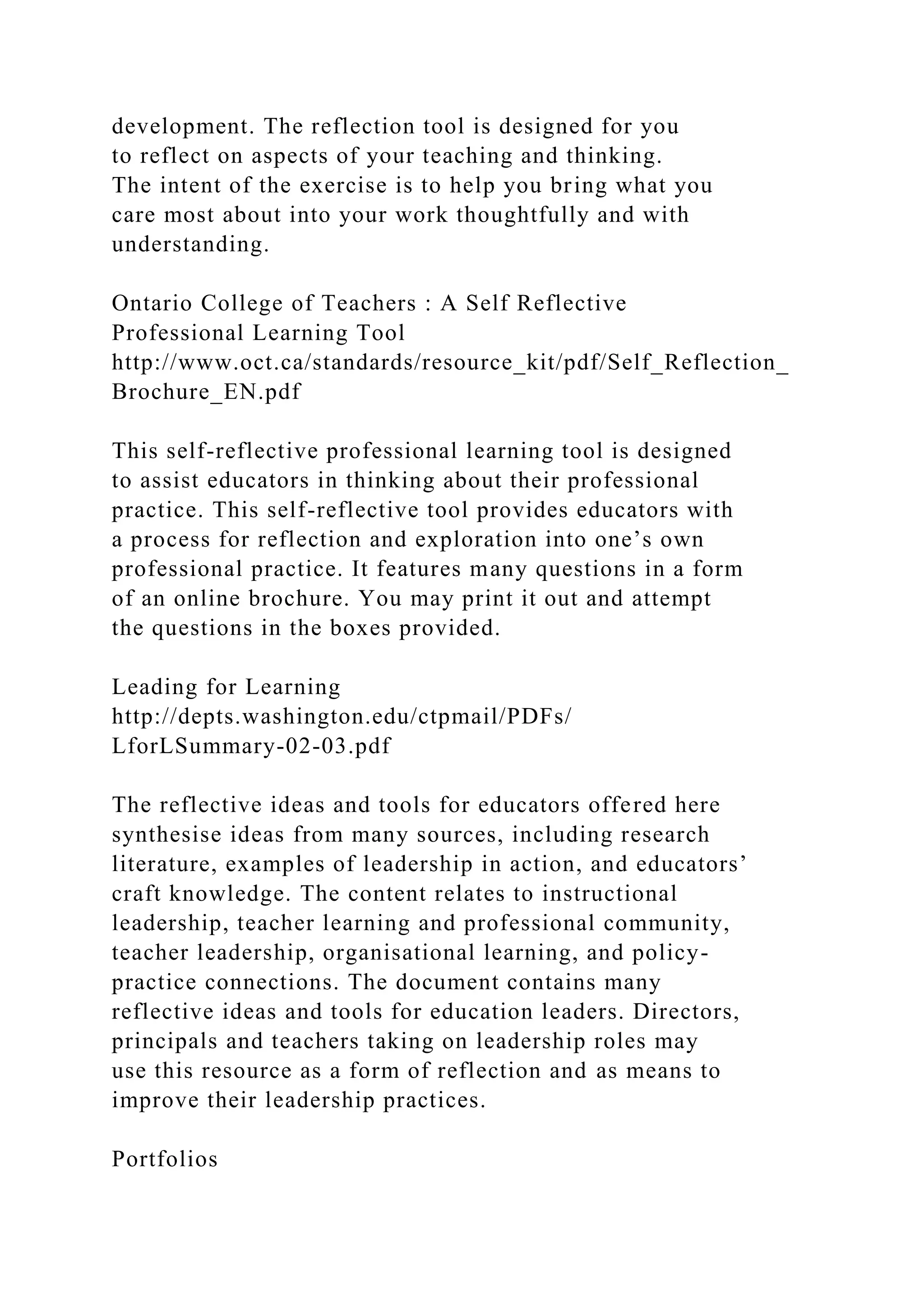 development. The reflection tool is designed for you
to reflect on aspects of your teaching and thinking.
The intent of the exercise is to help you bring what you
care most about into your work thoughtfully and with
understanding.
Ontario College of Teachers : A Self Reflective
Professional Learning Tool
http://www.oct.ca/standards/resource_kit/pdf/Self_Reflection_
Brochure_EN.pdf
This self-reflective professional learning tool is designed
to assist educators in thinking about their professional
practice. This self-reflective tool provides educators with
a process for reflection and exploration into one’s own
professional practice. It features many questions in a form
of an online brochure. You may print it out and attempt
the questions in the boxes provided.
Leading for Learning
http://depts.washington.edu/ctpmail/PDFs/
LforLSummary-02-03.pdf
The reflective ideas and tools for educators offered here
synthesise ideas from many sources, including research
literature, examples of leadership in action, and educators’
craft knowledge. The content relates to instructional
leadership, teacher learning and professional community,
teacher leadership, organisational learning, and policy-
practice connections. The document contains many
reflective ideas and tools for education leaders. Directors,
principals and teachers taking on leadership roles may
use this resource as a form of reflection and as means to
improve their leadership practices.
Portfolios
 