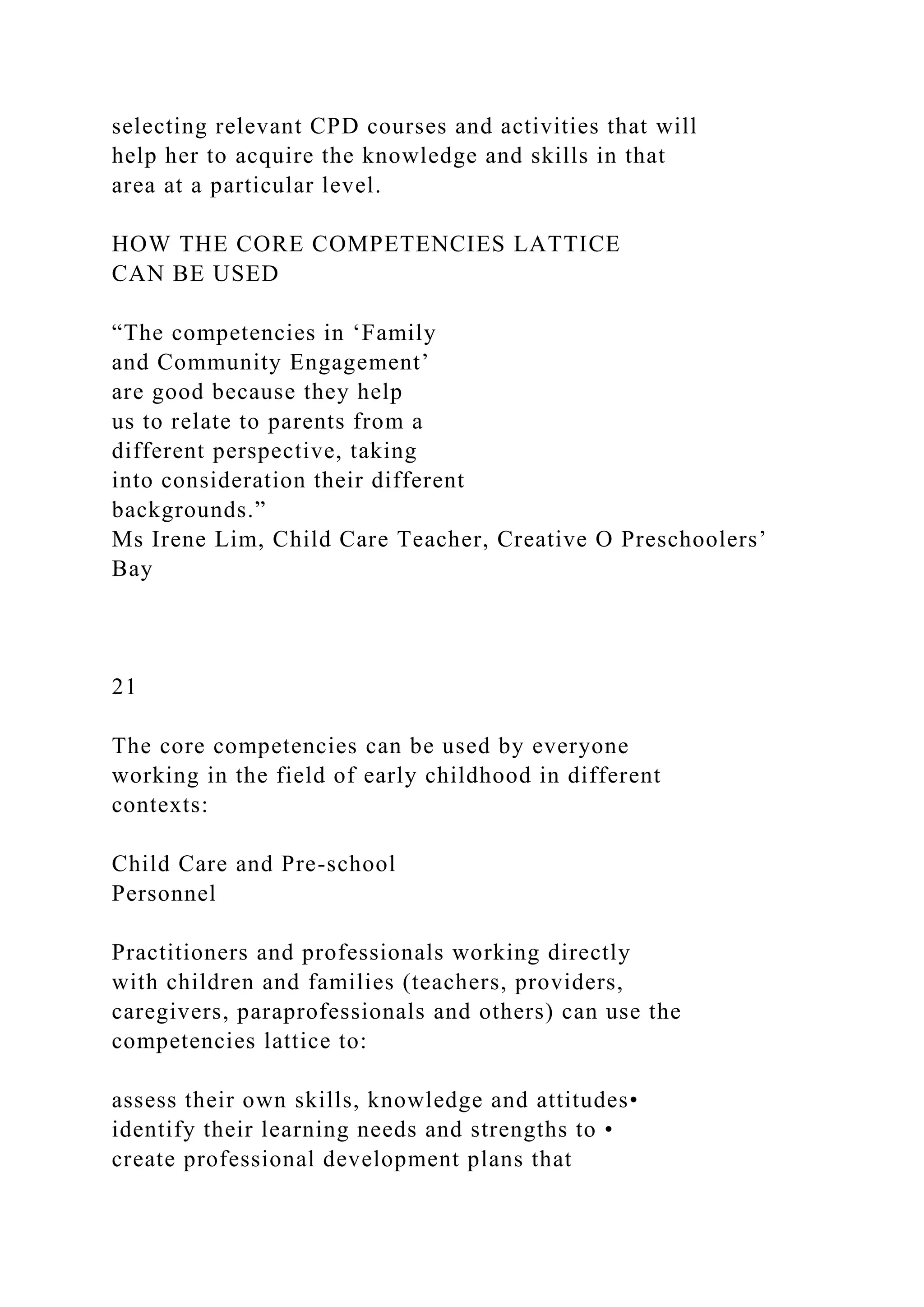 selecting relevant CPD courses and activities that will
help her to acquire the knowledge and skills in that
area at a particular level.
HOW THE CORE COMPETENCIES LATTICE
CAN BE USED
“The competencies in ‘Family
and Community Engagement’
are good because they help
us to relate to parents from a
different perspective, taking
into consideration their different
backgrounds.”
Ms Irene Lim, Child Care Teacher, Creative O Preschoolers’
Bay
21
The core competencies can be used by everyone
working in the field of early childhood in different
contexts:
Child Care and Pre-school
Personnel
Practitioners and professionals working directly
with children and families (teachers, providers,
caregivers, paraprofessionals and others) can use the
competencies lattice to:
assess their own skills, knowledge and attitudes•
identify their learning needs and strengths to •
create professional development plans that
 