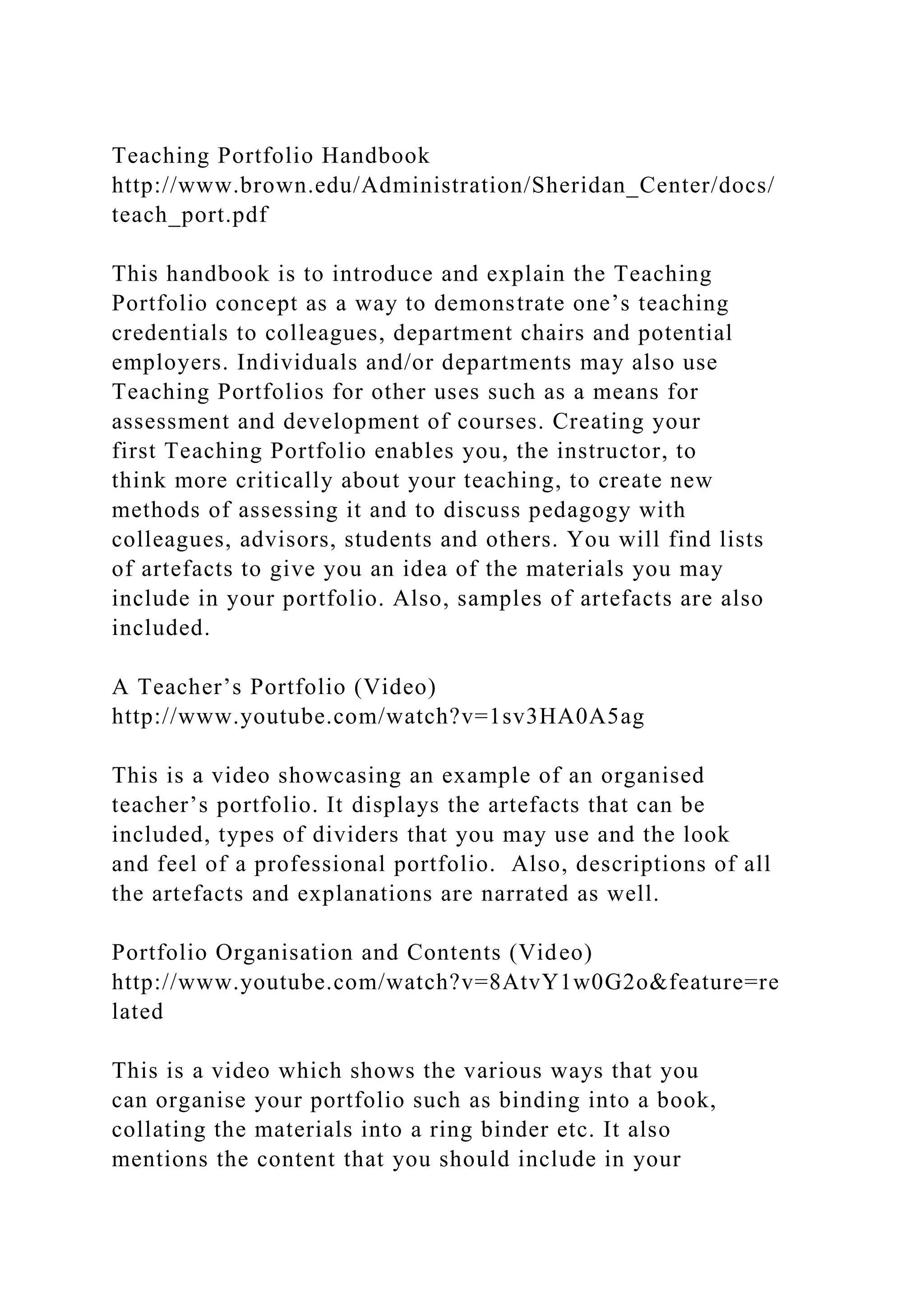 Teaching Portfolio Handbook
http://www.brown.edu/Administration/Sheridan_Center/docs/
teach_port.pdf
This handbook is to introduce and explain the Teaching
Portfolio concept as a way to demonstrate one’s teaching
credentials to colleagues, department chairs and potential
employers. Individuals and/or departments may also use
Teaching Portfolios for other uses such as a means for
assessment and development of courses. Creating your
first Teaching Portfolio enables you, the instructor, to
think more critically about your teaching, to create new
methods of assessing it and to discuss pedagogy with
colleagues, advisors, students and others. You will find lists
of artefacts to give you an idea of the materials you may
include in your portfolio. Also, samples of artefacts are also
included.
A Teacher’s Portfolio (Video)
http://www.youtube.com/watch?v=1sv3HA0A5ag
This is a video showcasing an example of an organised
teacher’s portfolio. It displays the artefacts that can be
included, types of dividers that you may use and the look
and feel of a professional portfolio. Also, descriptions of all
the artefacts and explanations are narrated as well.
Portfolio Organisation and Contents (Video)
http://www.youtube.com/watch?v=8AtvY1w0G2o&feature=re
lated
This is a video which shows the various ways that you
can organise your portfolio such as binding into a book,
collating the materials into a ring binder etc. It also
mentions the content that you should include in your
 