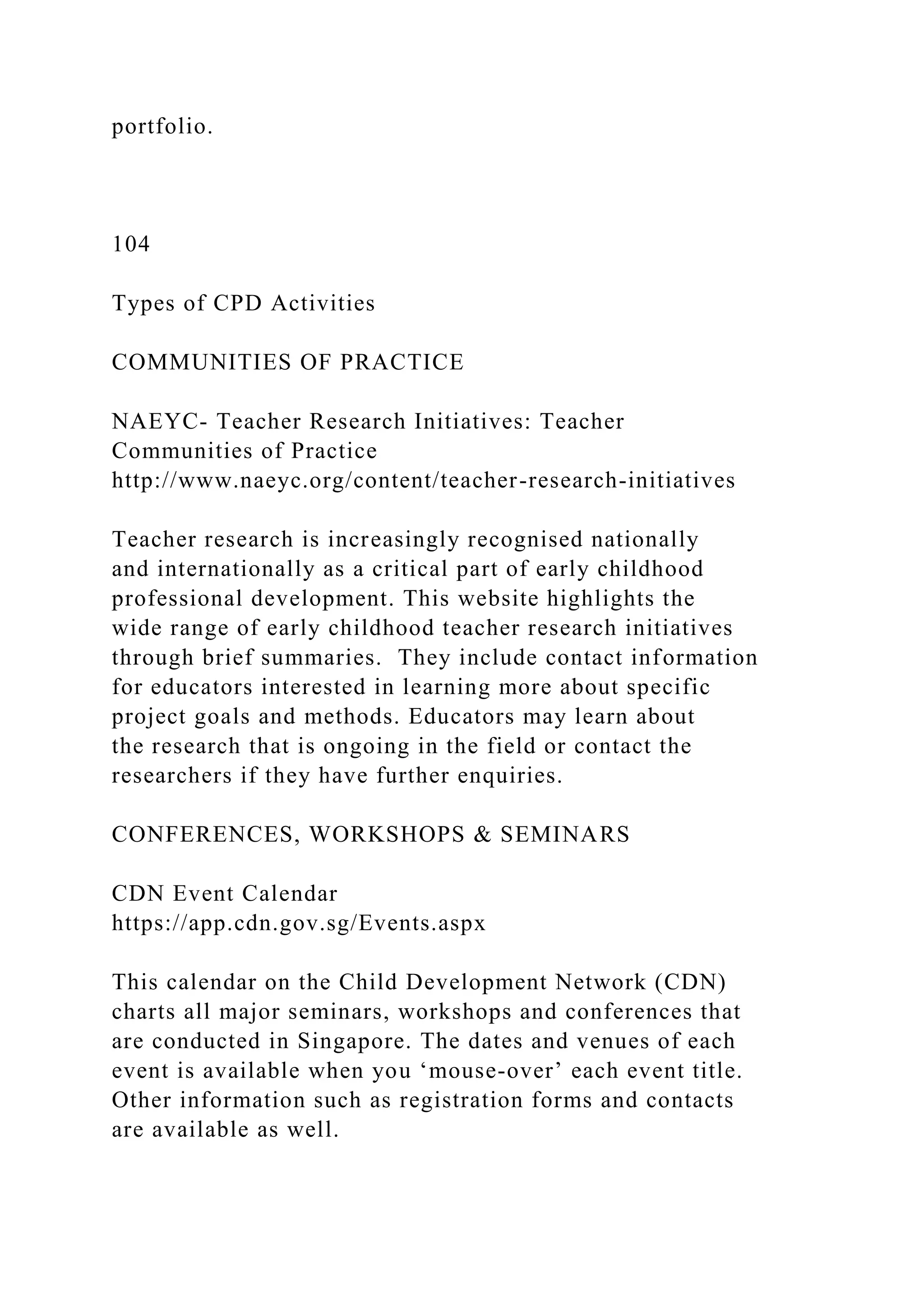 portfolio.
104
Types of CPD Activities
COMMUNITIES OF PRACTICE
NAEYC- Teacher Research Initiatives: Teacher
Communities of Practice
http://www.naeyc.org/content/teacher-research-initiatives
Teacher research is increasingly recognised nationally
and internationally as a critical part of early childhood
professional development. This website highlights the
wide range of early childhood teacher research initiatives
through brief summaries. They include contact information
for educators interested in learning more about specific
project goals and methods. Educators may learn about
the research that is ongoing in the field or contact the
researchers if they have further enquiries.
CONFERENCES, WORKSHOPS & SEMINARS
CDN Event Calendar
https://app.cdn.gov.sg/Events.aspx
This calendar on the Child Development Network (CDN)
charts all major seminars, workshops and conferences that
are conducted in Singapore. The dates and venues of each
event is available when you ‘mouse-over’ each event title.
Other information such as registration forms and contacts
are available as well.
 