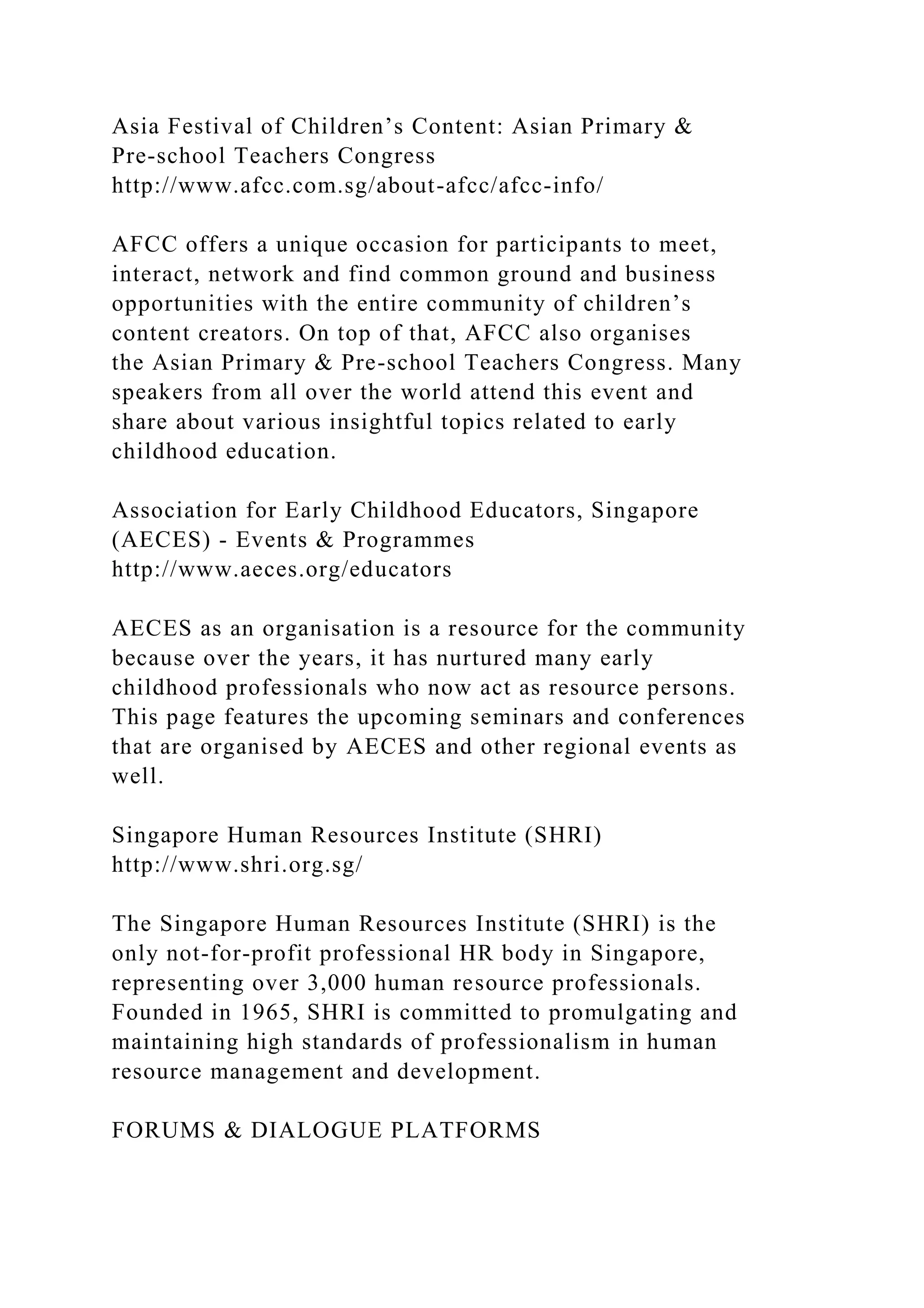 Asia Festival of Children’s Content: Asian Primary &
Pre-school Teachers Congress
http://www.afcc.com.sg/about-afcc/afcc-info/
AFCC offers a unique occasion for participants to meet,
interact, network and find common ground and business
opportunities with the entire community of children’s
content creators. On top of that, AFCC also organises
the Asian Primary & Pre-school Teachers Congress. Many
speakers from all over the world attend this event and
share about various insightful topics related to early
childhood education.
Association for Early Childhood Educators, Singapore
(AECES) - Events & Programmes
http://www.aeces.org/educators
AECES as an organisation is a resource for the community
because over the years, it has nurtured many early
childhood professionals who now act as resource persons.
This page features the upcoming seminars and conferences
that are organised by AECES and other regional events as
well.
Singapore Human Resources Institute (SHRI)
http://www.shri.org.sg/
The Singapore Human Resources Institute (SHRI) is the
only not-for-profit professional HR body in Singapore,
representing over 3,000 human resource professionals.
Founded in 1965, SHRI is committed to promulgating and
maintaining high standards of professionalism in human
resource management and development.
FORUMS & DIALOGUE PLATFORMS
 