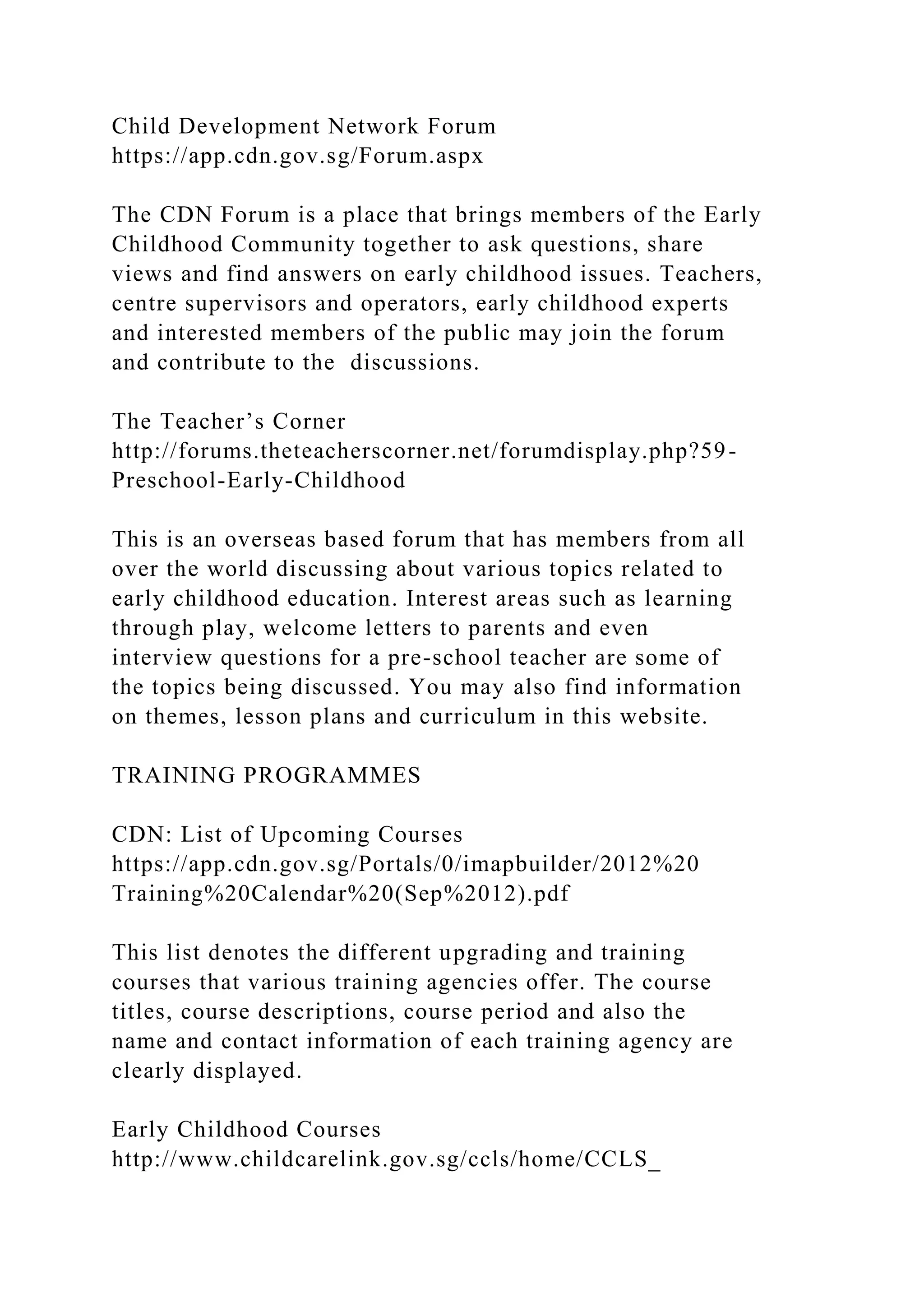 Child Development Network Forum
https://app.cdn.gov.sg/Forum.aspx
The CDN Forum is a place that brings members of the Early
Childhood Community together to ask questions, share
views and find answers on early childhood issues. Teachers,
centre supervisors and operators, early childhood experts
and interested members of the public may join the forum
and contribute to the discussions.
The Teacher’s Corner
http://forums.theteacherscorner.net/forumdisplay.php?59-
Preschool-Early-Childhood
This is an overseas based forum that has members from all
over the world discussing about various topics related to
early childhood education. Interest areas such as learning
through play, welcome letters to parents and even
interview questions for a pre-school teacher are some of
the topics being discussed. You may also find information
on themes, lesson plans and curriculum in this website.
TRAINING PROGRAMMES
CDN: List of Upcoming Courses
https://app.cdn.gov.sg/Portals/0/imapbuilder/2012%20
Training%20Calendar%20(Sep%2012).pdf
This list denotes the different upgrading and training
courses that various training agencies offer. The course
titles, course descriptions, course period and also the
name and contact information of each training agency are
clearly displayed.
Early Childhood Courses
http://www.childcarelink.gov.sg/ccls/home/CCLS_
 