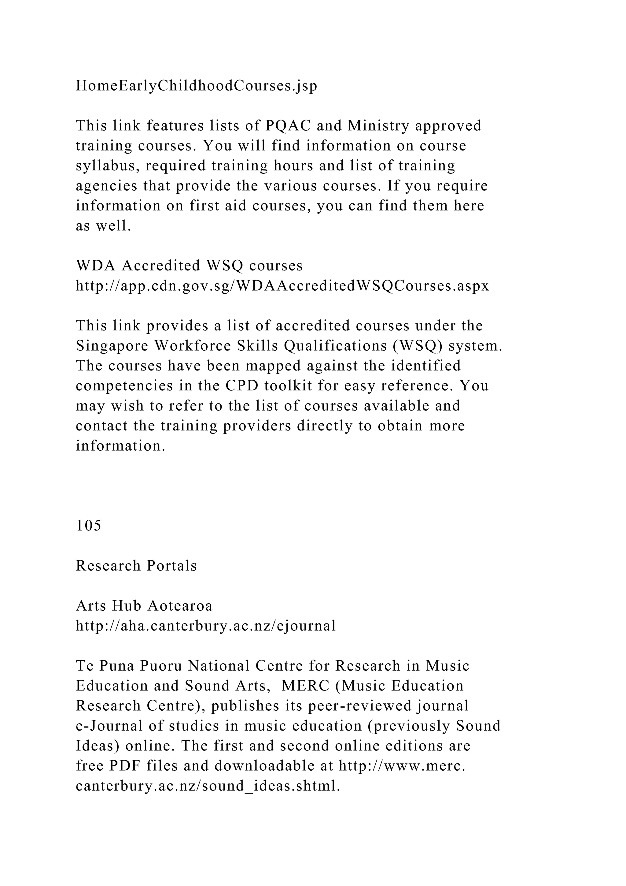 HomeEarlyChildhoodCourses.jsp
This link features lists of PQAC and Ministry approved
training courses. You will find information on course
syllabus, required training hours and list of training
agencies that provide the various courses. If you require
information on first aid courses, you can find them here
as well.
WDA Accredited WSQ courses
http://app.cdn.gov.sg/WDAAccreditedWSQCourses.aspx
This link provides a list of accredited courses under the
Singapore Workforce Skills Qualifications (WSQ) system.
The courses have been mapped against the identified
competencies in the CPD toolkit for easy reference. You
may wish to refer to the list of courses available and
contact the training providers directly to obtain more
information.
105
Research Portals
Arts Hub Aotearoa
http://aha.canterbury.ac.nz/ejournal
Te Puna Puoru National Centre for Research in Music
Education and Sound Arts, MERC (Music Education
Research Centre), publishes its peer-reviewed journal
e-Journal of studies in music education (previously Sound
Ideas) online. The first and second online editions are
free PDF files and downloadable at http://www.merc.
canterbury.ac.nz/sound_ideas.shtml.
 