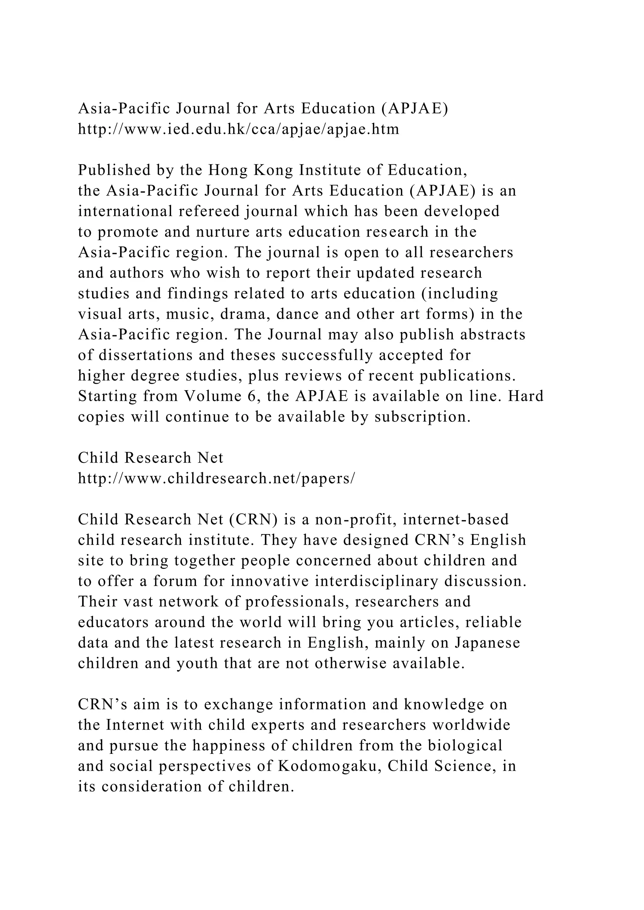 Asia-Pacific Journal for Arts Education (APJAE)
http://www.ied.edu.hk/cca/apjae/apjae.htm
Published by the Hong Kong Institute of Education,
the Asia-Pacific Journal for Arts Education (APJAE) is an
international refereed journal which has been developed
to promote and nurture arts education research in the
Asia-Pacific region. The journal is open to all researchers
and authors who wish to report their updated research
studies and findings related to arts education (including
visual arts, music, drama, dance and other art forms) in the
Asia-Pacific region. The Journal may also publish abstracts
of dissertations and theses successfully accepted for
higher degree studies, plus reviews of recent publications.
Starting from Volume 6, the APJAE is available on line. Hard
copies will continue to be available by subscription.
Child Research Net
http://www.childresearch.net/papers/
Child Research Net (CRN) is a non-profit, internet-based
child research institute. They have designed CRN’s English
site to bring together people concerned about children and
to offer a forum for innovative interdisciplinary discussion.
Their vast network of professionals, researchers and
educators around the world will bring you articles, reliable
data and the latest research in English, mainly on Japanese
children and youth that are not otherwise available.
CRN’s aim is to exchange information and knowledge on
the Internet with child experts and researchers worldwide
and pursue the happiness of children from the biological
and social perspectives of Kodomogaku, Child Science, in
its consideration of children.
 