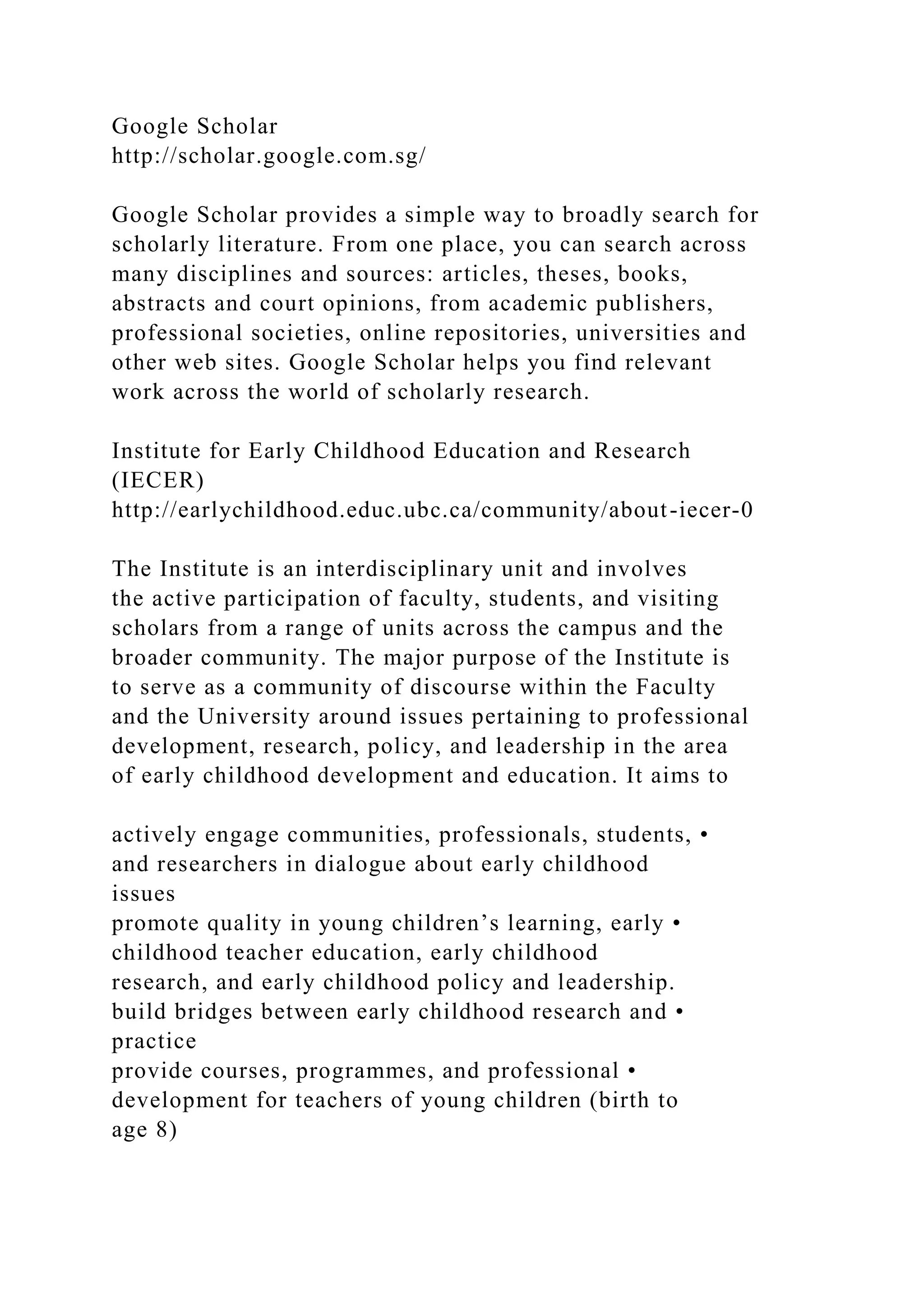 Google Scholar
http://scholar.google.com.sg/
Google Scholar provides a simple way to broadly search for
scholarly literature. From one place, you can search across
many disciplines and sources: articles, theses, books,
abstracts and court opinions, from academic publishers,
professional societies, online repositories, universities and
other web sites. Google Scholar helps you find relevant
work across the world of scholarly research.
Institute for Early Childhood Education and Research
(IECER)
http://earlychildhood.educ.ubc.ca/community/about-iecer-0
The Institute is an interdisciplinary unit and involves
the active participation of faculty, students, and visiting
scholars from a range of units across the campus and the
broader community. The major purpose of the Institute is
to serve as a community of discourse within the Faculty
and the University around issues pertaining to professional
development, research, policy, and leadership in the area
of early childhood development and education. It aims to
actively engage communities, professionals, students, •
and researchers in dialogue about early childhood
issues
promote quality in young children’s learning, early •
childhood teacher education, early childhood
research, and early childhood policy and leadership.
build bridges between early childhood research and •
practice
provide courses, programmes, and professional •
development for teachers of young children (birth to
age 8)
 