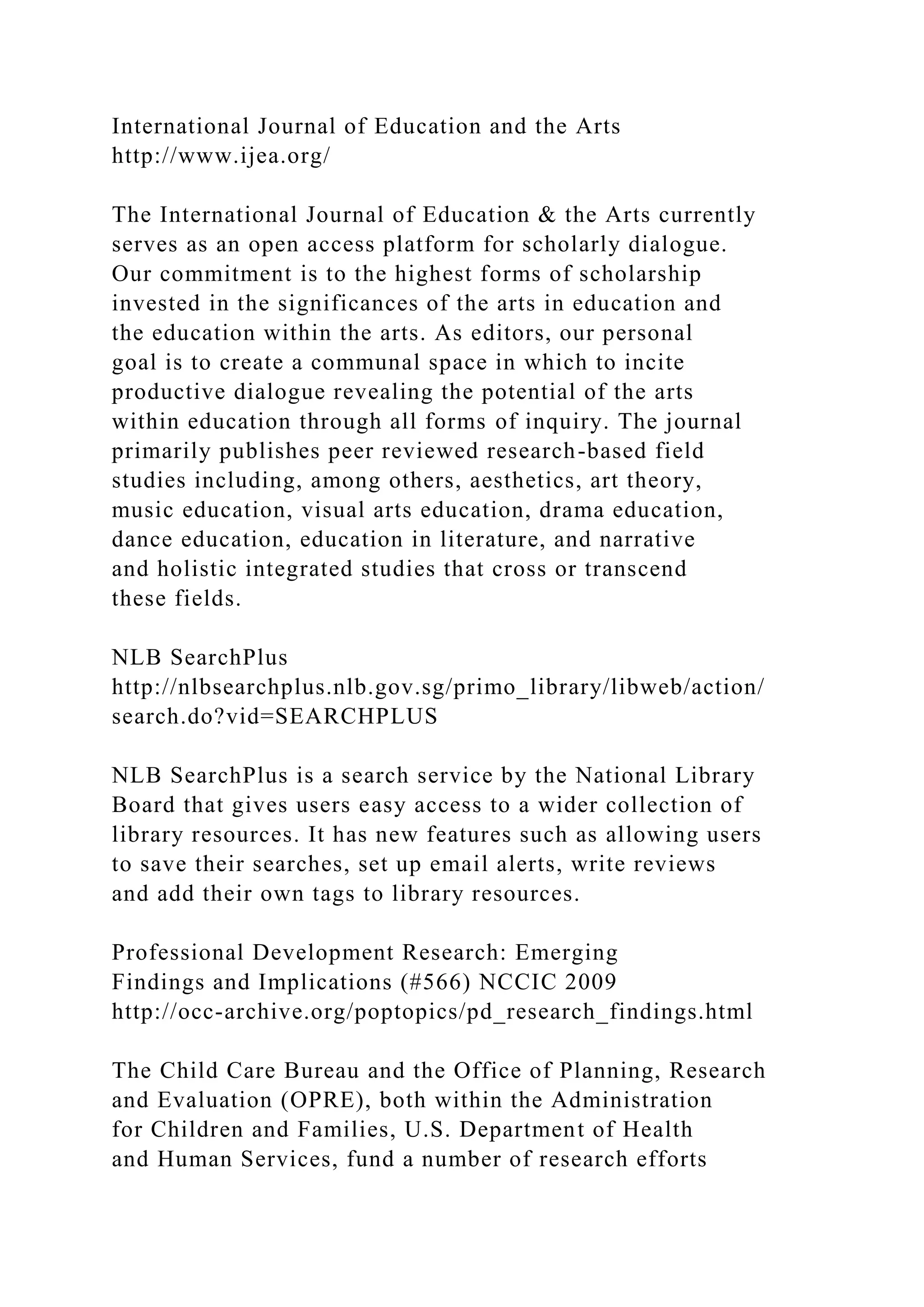 International Journal of Education and the Arts
http://www.ijea.org/
The International Journal of Education & the Arts currently
serves as an open access platform for scholarly dialogue.
Our commitment is to the highest forms of scholarship
invested in the significances of the arts in education and
the education within the arts. As editors, our personal
goal is to create a communal space in which to incite
productive dialogue revealing the potential of the arts
within education through all forms of inquiry. The journal
primarily publishes peer reviewed research-based field
studies including, among others, aesthetics, art theory,
music education, visual arts education, drama education,
dance education, education in literature, and narrative
and holistic integrated studies that cross or transcend
these fields.
NLB SearchPlus
http://nlbsearchplus.nlb.gov.sg/primo_library/libweb/action/
search.do?vid=SEARCHPLUS
NLB SearchPlus is a search service by the National Library
Board that gives users easy access to a wider collection of
library resources. It has new features such as allowing users
to save their searches, set up email alerts, write reviews
and add their own tags to library resources.
Professional Development Research: Emerging
Findings and Implications (#566) NCCIC 2009
http://occ-archive.org/poptopics/pd_research_findings.html
The Child Care Bureau and the Office of Planning, Research
and Evaluation (OPRE), both within the Administration
for Children and Families, U.S. Department of Health
and Human Services, fund a number of research efforts
 
