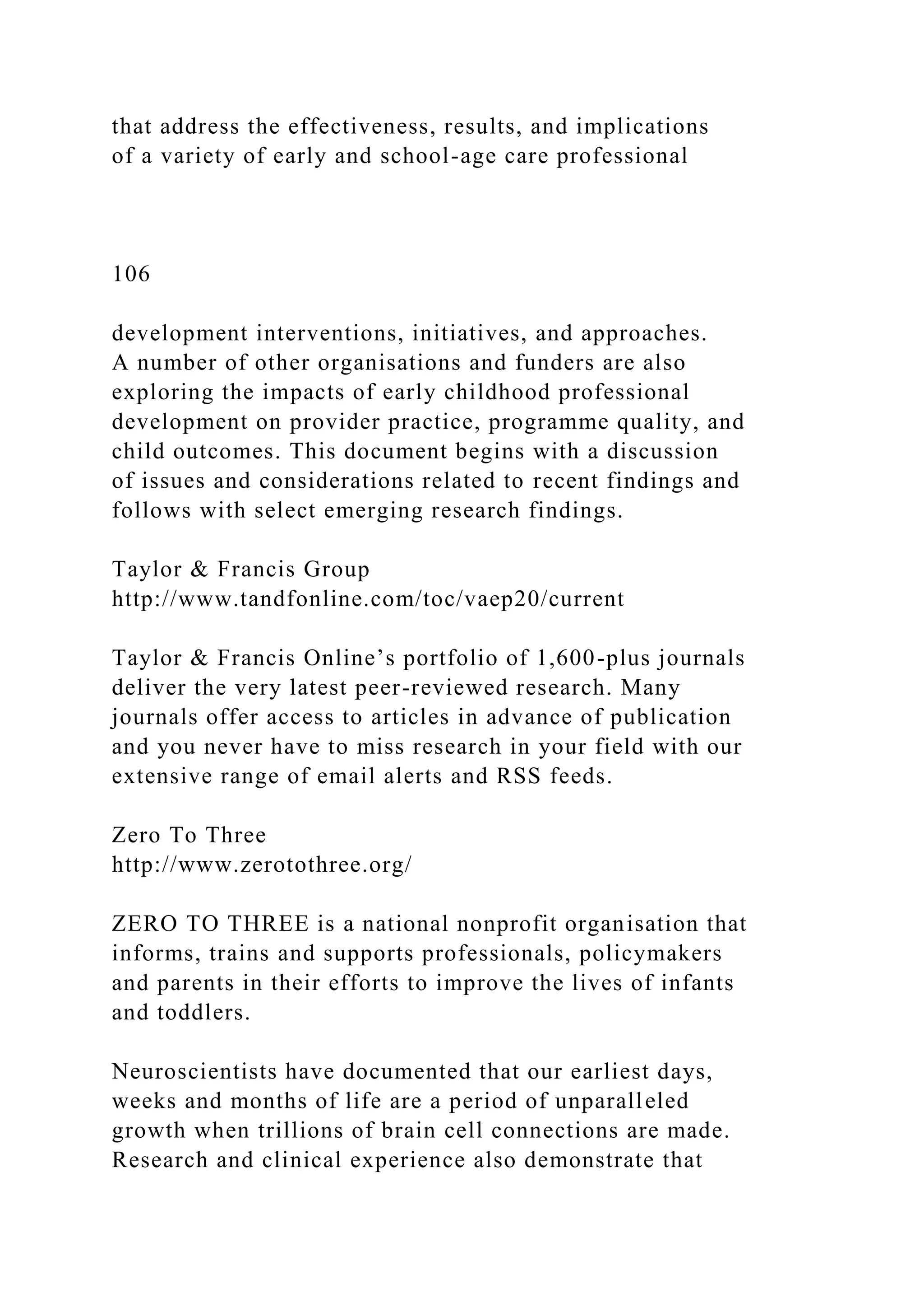 that address the effectiveness, results, and implications
of a variety of early and school-age care professional
106
development interventions, initiatives, and approaches.
A number of other organisations and funders are also
exploring the impacts of early childhood professional
development on provider practice, programme quality, and
child outcomes. This document begins with a discussion
of issues and considerations related to recent findings and
follows with select emerging research findings.
Taylor & Francis Group
http://www.tandfonline.com/toc/vaep20/current
Taylor & Francis Online’s portfolio of 1,600-plus journals
deliver the very latest peer-reviewed research. Many
journals offer access to articles in advance of publication
and you never have to miss research in your field with our
extensive range of email alerts and RSS feeds.
Zero To Three
http://www.zerotothree.org/
ZERO TO THREE is a national nonprofit organisation that
informs, trains and supports professionals, policymakers
and parents in their efforts to improve the lives of infants
and toddlers.
Neuroscientists have documented that our earliest days,
weeks and months of life are a period of unparalleled
growth when trillions of brain cell connections are made.
Research and clinical experience also demonstrate that
 