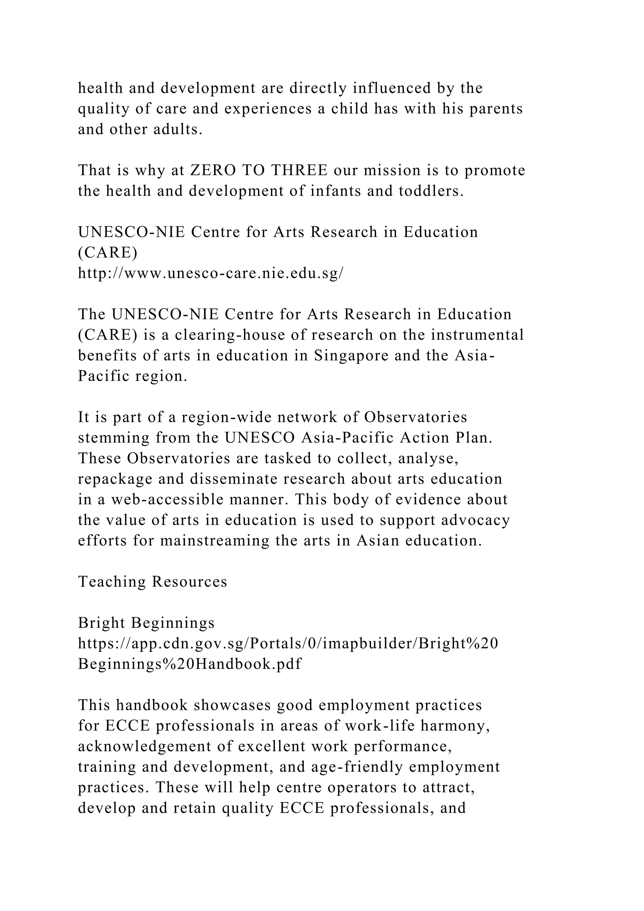 health and development are directly influenced by the
quality of care and experiences a child has with his parents
and other adults.
That is why at ZERO TO THREE our mission is to promote
the health and development of infants and toddlers.
UNESCO-NIE Centre for Arts Research in Education
(CARE)
http://www.unesco-care.nie.edu.sg/
The UNESCO-NIE Centre for Arts Research in Education
(CARE) is a clearing-house of research on the instrumental
benefits of arts in education in Singapore and the Asia-
Pacific region.
It is part of a region-wide network of Observatories
stemming from the UNESCO Asia-Pacific Action Plan.
These Observatories are tasked to collect, analyse,
repackage and disseminate research about arts education
in a web-accessible manner. This body of evidence about
the value of arts in education is used to support advocacy
efforts for mainstreaming the arts in Asian education.
Teaching Resources
Bright Beginnings
https://app.cdn.gov.sg/Portals/0/imapbuilder/Bright%20
Beginnings%20Handbook.pdf
This handbook showcases good employment practices
for ECCE professionals in areas of work-life harmony,
acknowledgement of excellent work performance,
training and development, and age-friendly employment
practices. These will help centre operators to attract,
develop and retain quality ECCE professionals, and
 