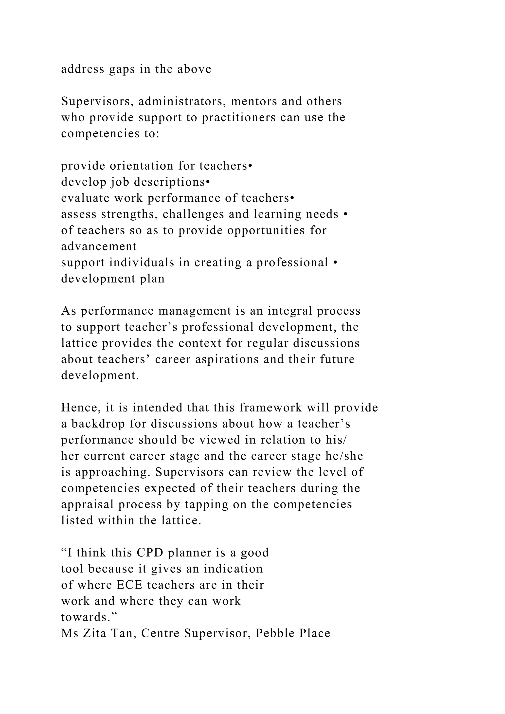 address gaps in the above
Supervisors, administrators, mentors and others
who provide support to practitioners can use the
competencies to:
provide orientation for teachers•
develop job descriptions•
evaluate work performance of teachers•
assess strengths, challenges and learning needs •
of teachers so as to provide opportunities for
advancement
support individuals in creating a professional •
development plan
As performance management is an integral process
to support teacher’s professional development, the
lattice provides the context for regular discussions
about teachers’ career aspirations and their future
development.
Hence, it is intended that this framework will provide
a backdrop for discussions about how a teacher’s
performance should be viewed in relation to his/
her current career stage and the career stage he/she
is approaching. Supervisors can review the level of
competencies expected of their teachers during the
appraisal process by tapping on the competencies
listed within the lattice.
“I think this CPD planner is a good
tool because it gives an indication
of where ECE teachers are in their
work and where they can work
towards.”
Ms Zita Tan, Centre Supervisor, Pebble Place
 