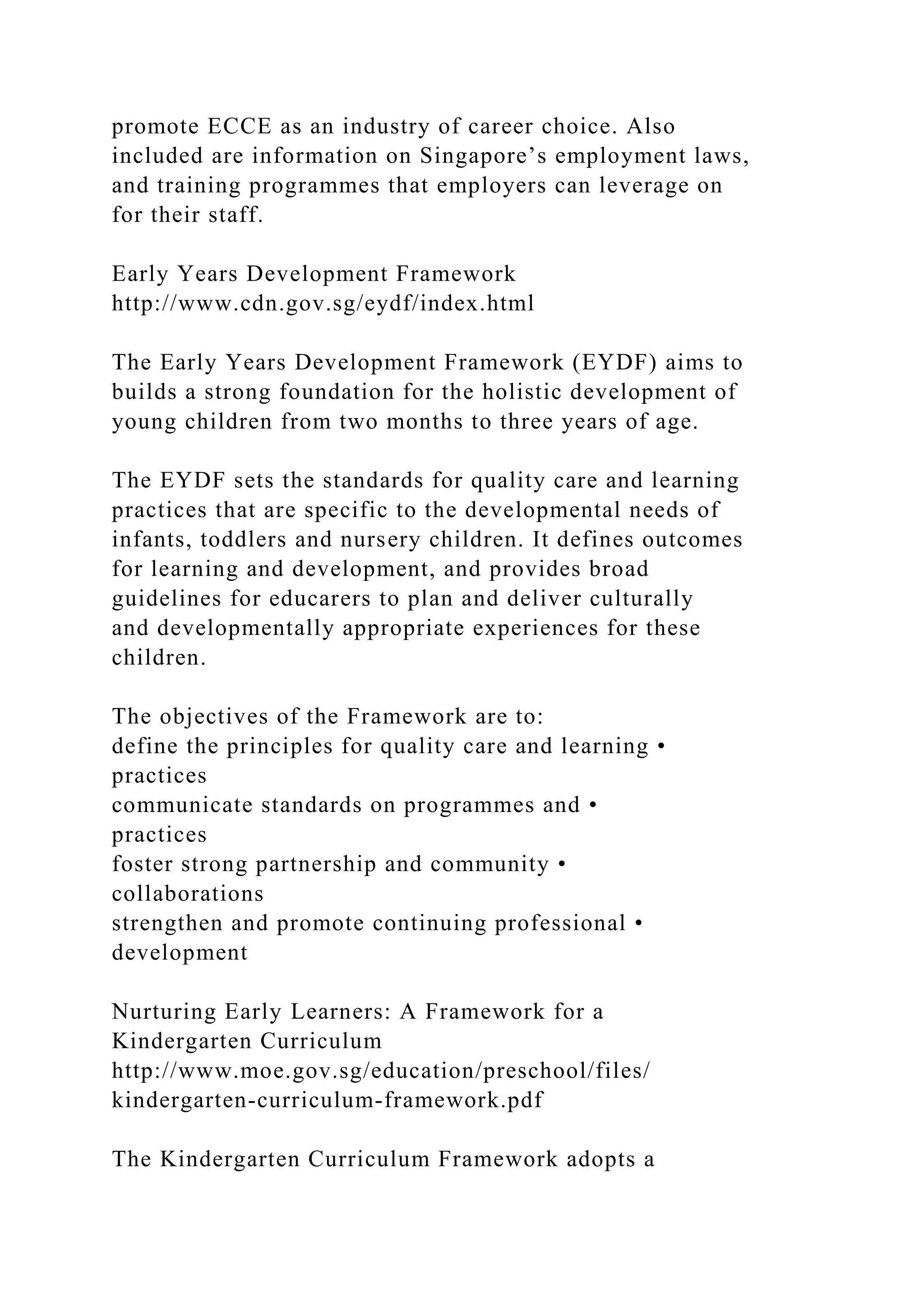 promote ECCE as an industry of career choice. Also
included are information on Singapore’s employment laws,
and training programmes that employers can leverage on
for their staff.
Early Years Development Framework
http://www.cdn.gov.sg/eydf/index.html
The Early Years Development Framework (EYDF) aims to
builds a strong foundation for the holistic development of
young children from two months to three years of age.
The EYDF sets the standards for quality care and learning
practices that are specific to the developmental needs of
infants, toddlers and nursery children. It defines outcomes
for learning and development, and provides broad
guidelines for educarers to plan and deliver culturally
and developmentally appropriate experiences for these
children.
The objectives of the Framework are to:
define the principles for quality care and learning •
practices
communicate standards on programmes and •
practices
foster strong partnership and community •
collaborations
strengthen and promote continuing professional •
development
Nurturing Early Learners: A Framework for a
Kindergarten Curriculum
http://www.moe.gov.sg/education/preschool/files/
kindergarten-curriculum-framework.pdf
The Kindergarten Curriculum Framework adopts a
 