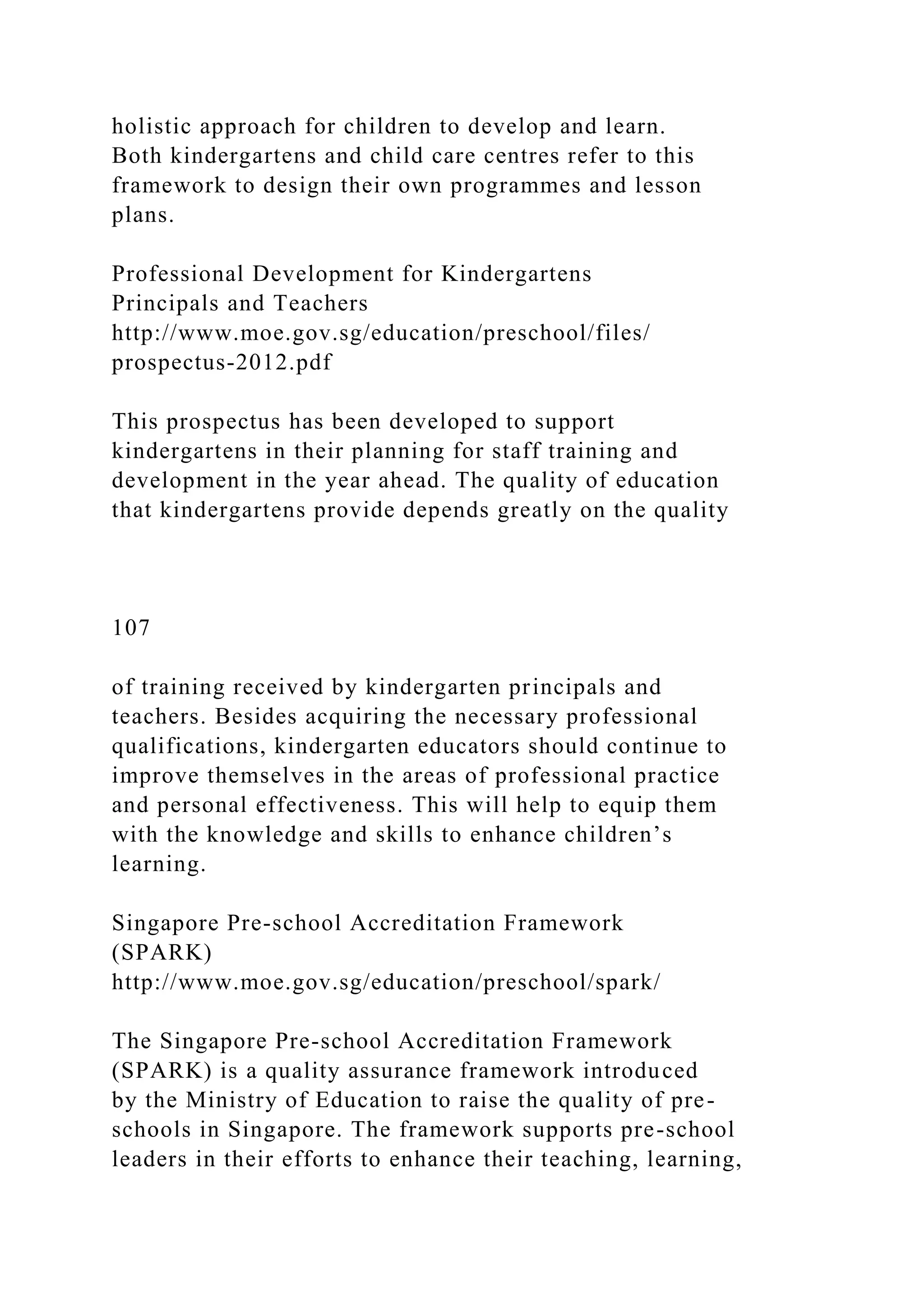 holistic approach for children to develop and learn.
Both kindergartens and child care centres refer to this
framework to design their own programmes and lesson
plans.
Professional Development for Kindergartens
Principals and Teachers
http://www.moe.gov.sg/education/preschool/files/
prospectus-2012.pdf
This prospectus has been developed to support
kindergartens in their planning for staff training and
development in the year ahead. The quality of education
that kindergartens provide depends greatly on the quality
107
of training received by kindergarten principals and
teachers. Besides acquiring the necessary professional
qualifications, kindergarten educators should continue to
improve themselves in the areas of professional practice
and personal effectiveness. This will help to equip them
with the knowledge and skills to enhance children’s
learning.
Singapore Pre-school Accreditation Framework
(SPARK)
http://www.moe.gov.sg/education/preschool/spark/
The Singapore Pre-school Accreditation Framework
(SPARK) is a quality assurance framework introduced
by the Ministry of Education to raise the quality of pre-
schools in Singapore. The framework supports pre-school
leaders in their efforts to enhance their teaching, learning,
 
