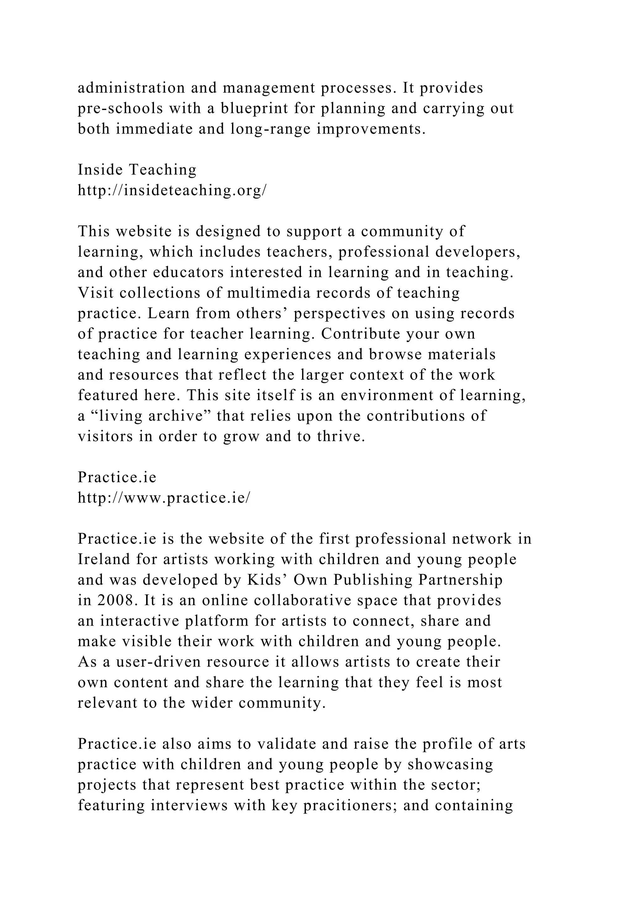administration and management processes. It provides
pre-schools with a blueprint for planning and carrying out
both immediate and long-range improvements.
Inside Teaching
http://insideteaching.org/
This website is designed to support a community of
learning, which includes teachers, professional developers,
and other educators interested in learning and in teaching.
Visit collections of multimedia records of teaching
practice. Learn from others’ perspectives on using records
of practice for teacher learning. Contribute your own
teaching and learning experiences and browse materials
and resources that reflect the larger context of the work
featured here. This site itself is an environment of learning,
a “living archive” that relies upon the contributions of
visitors in order to grow and to thrive.
Practice.ie
http://www.practice.ie/
Practice.ie is the website of the first professional network in
Ireland for artists working with children and young people
and was developed by Kids’ Own Publishing Partnership
in 2008. It is an online collaborative space that provides
an interactive platform for artists to connect, share and
make visible their work with children and young people.
As a user-driven resource it allows artists to create their
own content and share the learning that they feel is most
relevant to the wider community.
Practice.ie also aims to validate and raise the profile of arts
practice with children and young people by showcasing
projects that represent best practice within the sector;
featuring interviews with key pracitioners; and containing
 