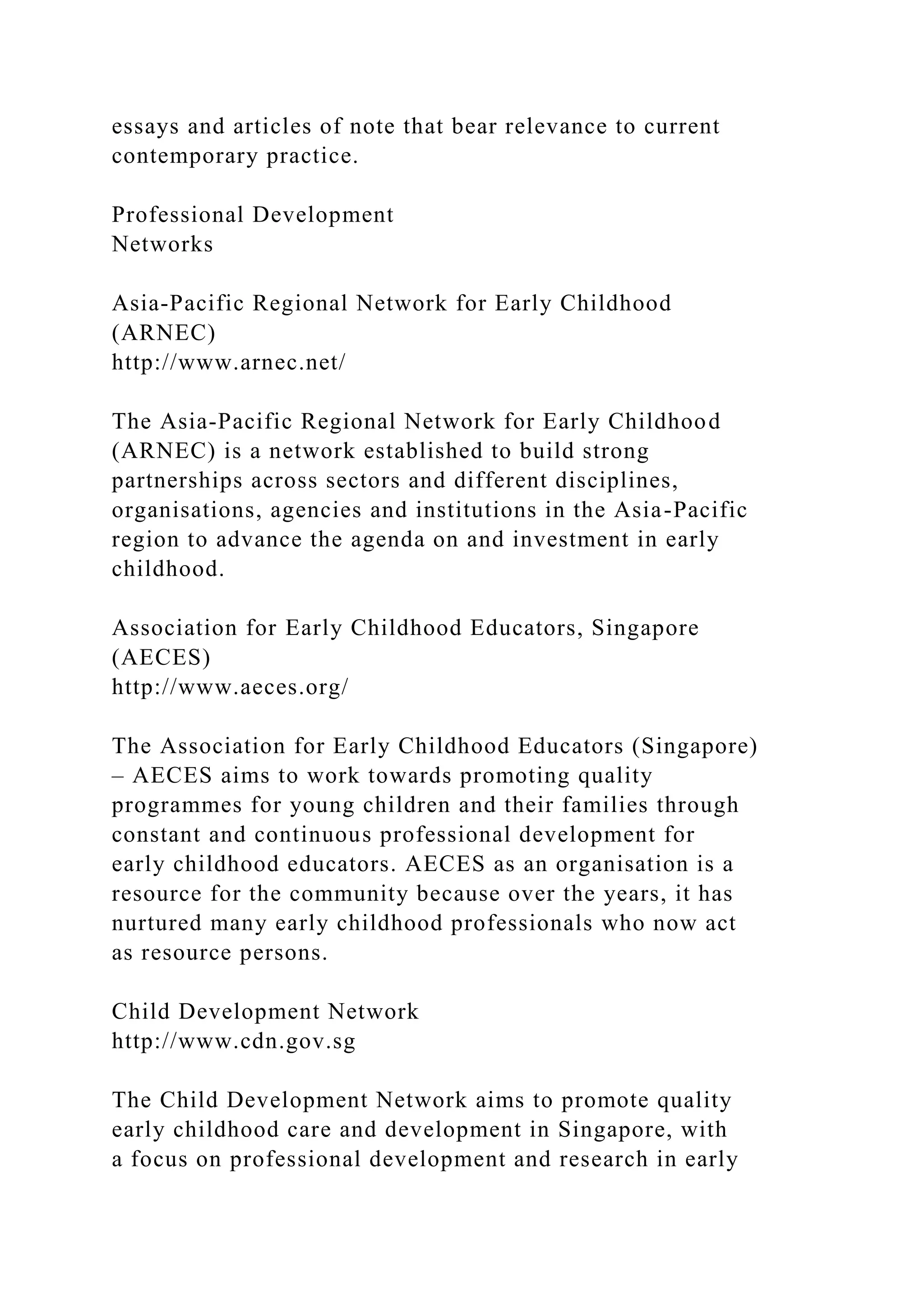essays and articles of note that bear relevance to current
contemporary practice.
Professional Development
Networks
Asia-Pacific Regional Network for Early Childhood
(ARNEC)
http://www.arnec.net/
The Asia-Pacific Regional Network for Early Childhood
(ARNEC) is a network established to build strong
partnerships across sectors and different disciplines,
organisations, agencies and institutions in the Asia-Pacific
region to advance the agenda on and investment in early
childhood.
Association for Early Childhood Educators, Singapore
(AECES)
http://www.aeces.org/
The Association for Early Childhood Educators (Singapore)
– AECES aims to work towards promoting quality
programmes for young children and their families through
constant and continuous professional development for
early childhood educators. AECES as an organisation is a
resource for the community because over the years, it has
nurtured many early childhood professionals who now act
as resource persons.
Child Development Network
http://www.cdn.gov.sg
The Child Development Network aims to promote quality
early childhood care and development in Singapore, with
a focus on professional development and research in early
 