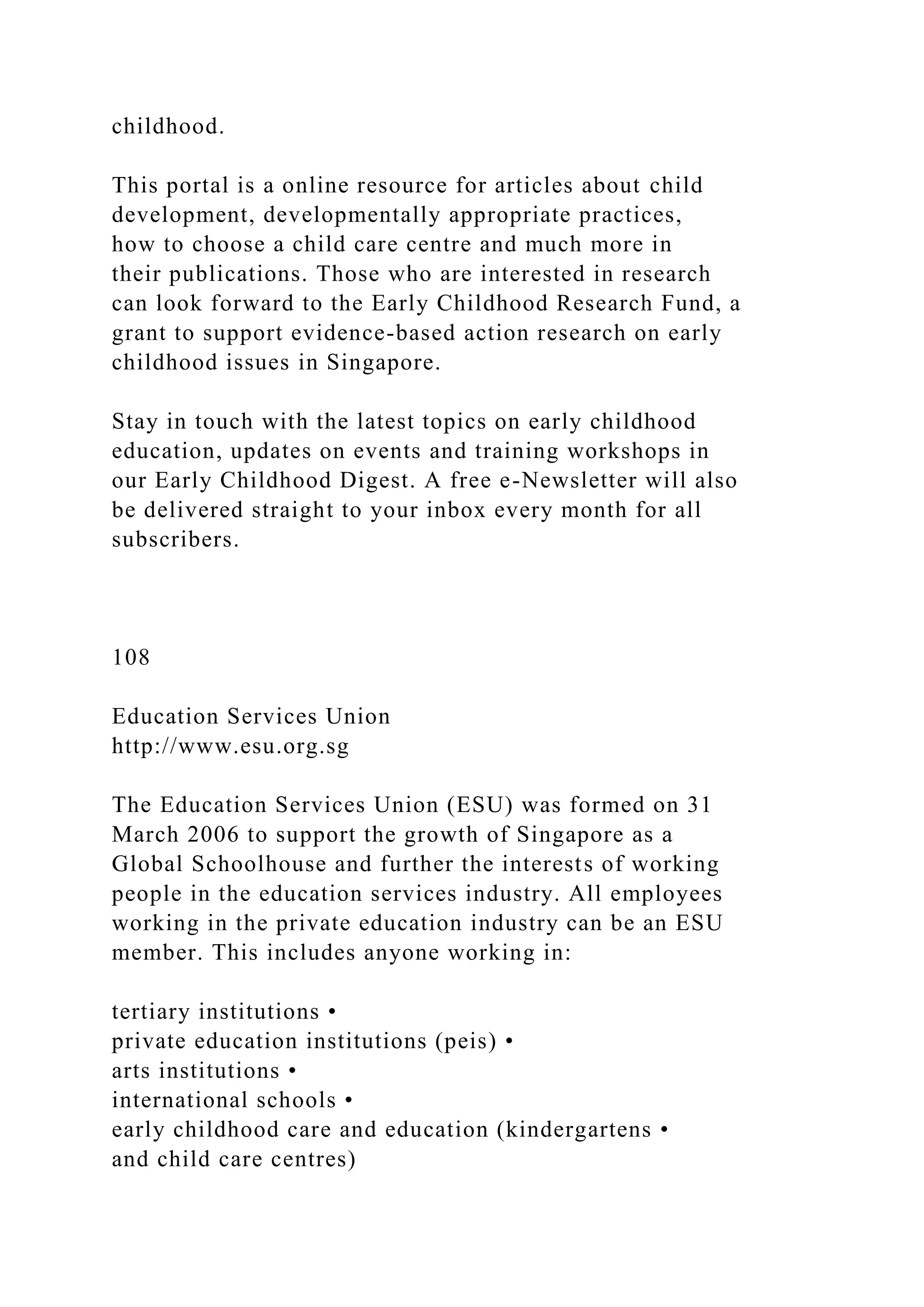 childhood.
This portal is a online resource for articles about child
development, developmentally appropriate practices,
how to choose a child care centre and much more in
their publications. Those who are interested in research
can look forward to the Early Childhood Research Fund, a
grant to support evidence-based action research on early
childhood issues in Singapore.
Stay in touch with the latest topics on early childhood
education, updates on events and training workshops in
our Early Childhood Digest. A free e-Newsletter will also
be delivered straight to your inbox every month for all
subscribers.
108
Education Services Union
http://www.esu.org.sg
The Education Services Union (ESU) was formed on 31
March 2006 to support the growth of Singapore as a
Global Schoolhouse and further the interests of working
people in the education services industry. All employees
working in the private education industry can be an ESU
member. This includes anyone working in:
tertiary institutions •
private education institutions (peis) •
arts institutions •
international schools •
early childhood care and education (kindergartens •
and child care centres)
 