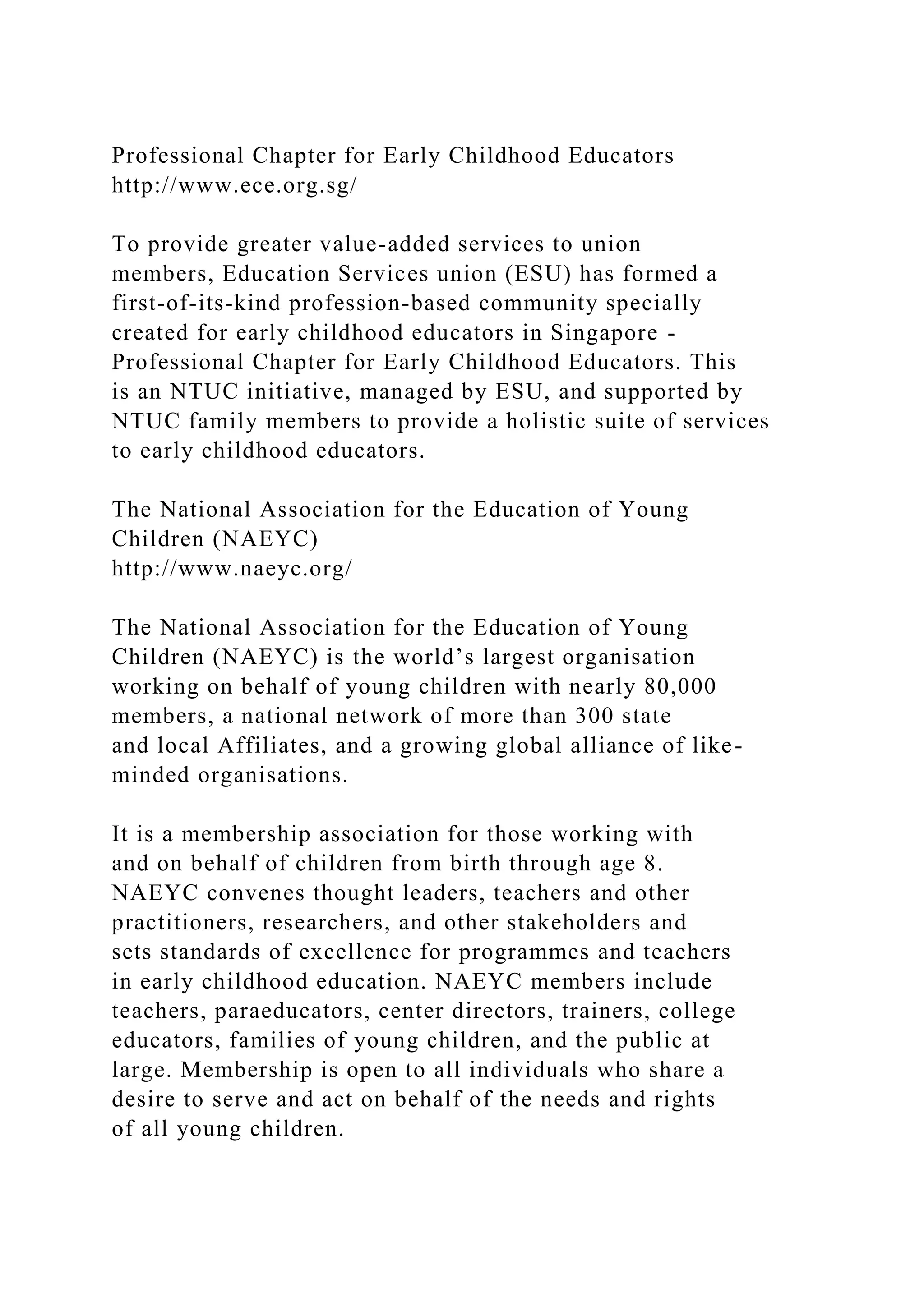 Professional Chapter for Early Childhood Educators
http://www.ece.org.sg/
To provide greater value-added services to union
members, Education Services union (ESU) has formed a
first-of-its-kind profession-based community specially
created for early childhood educators in Singapore -
Professional Chapter for Early Childhood Educators. This
is an NTUC initiative, managed by ESU, and supported by
NTUC family members to provide a holistic suite of services
to early childhood educators.
The National Association for the Education of Young
Children (NAEYC)
http://www.naeyc.org/
The National Association for the Education of Young
Children (NAEYC) is the world’s largest organisation
working on behalf of young children with nearly 80,000
members, a national network of more than 300 state
and local Affiliates, and a growing global alliance of like-
minded organisations.
It is a membership association for those working with
and on behalf of children from birth through age 8.
NAEYC convenes thought leaders, teachers and other
practitioners, researchers, and other stakeholders and
sets standards of excellence for programmes and teachers
in early childhood education. NAEYC members include
teachers, paraeducators, center directors, trainers, college
educators, families of young children, and the public at
large. Membership is open to all individuals who share a
desire to serve and act on behalf of the needs and rights
of all young children.
 