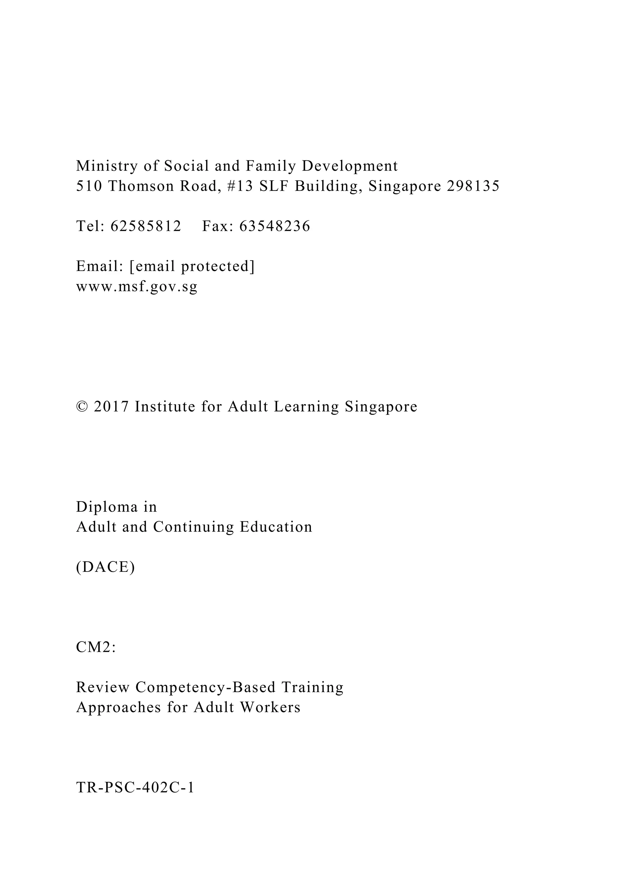 Ministry of Social and Family Development
510 Thomson Road, #13 SLF Building, Singapore 298135
Tel: 62585812 Fax: 63548236
Email: [email protected]
www.msf.gov.sg
© 2017 Institute for Adult Learning Singapore
Diploma in
Adult and Continuing Education
(DACE)
CM2:
Review Competency-Based Training
Approaches for Adult Workers
TR-PSC-402C-1
 