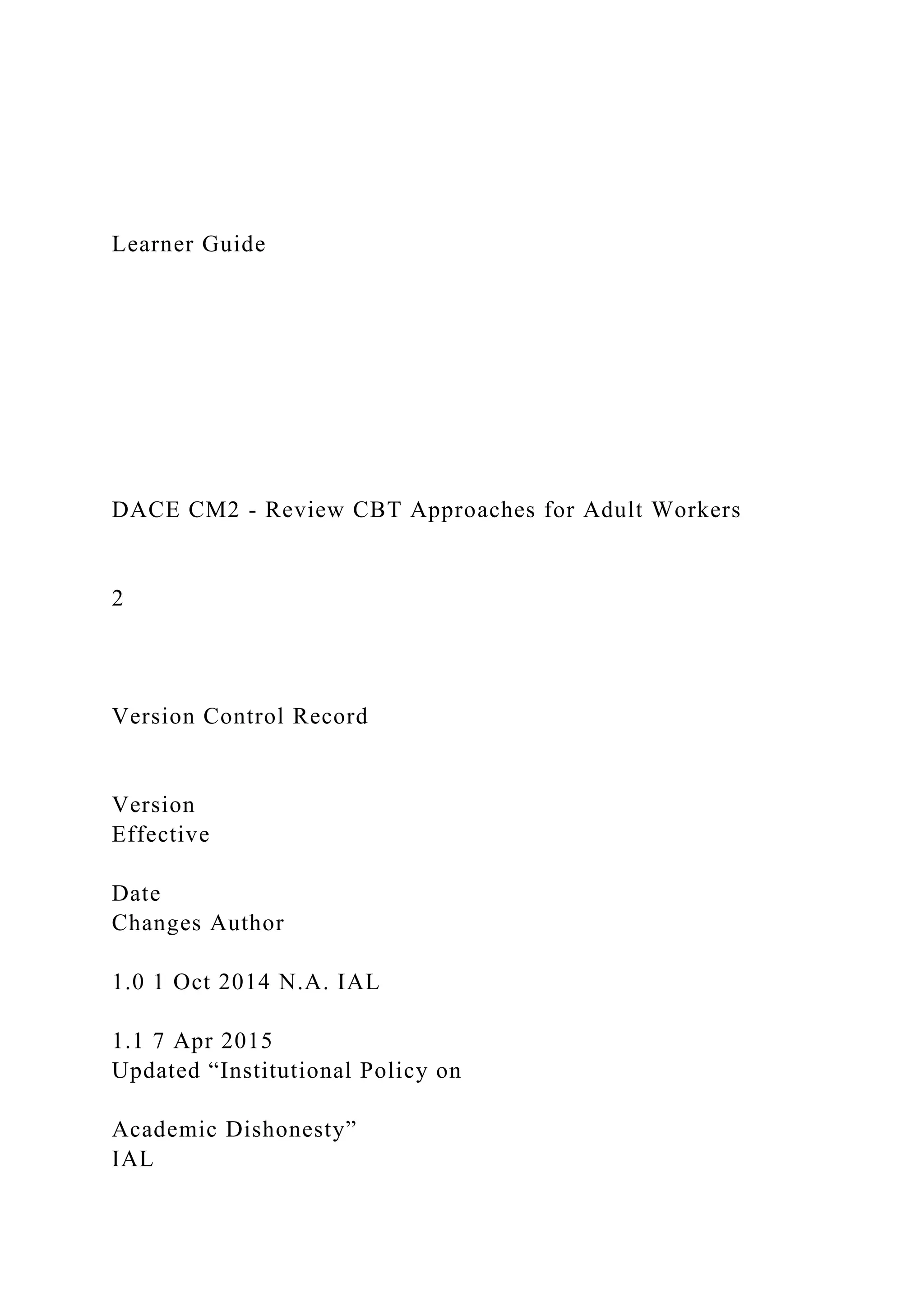 Learner Guide
DACE CM2 - Review CBT Approaches for Adult Workers
2
Version Control Record
Version
Effective
Date
Changes Author
1.0 1 Oct 2014 N.A. IAL
1.1 7 Apr 2015
Updated “Institutional Policy on
Academic Dishonesty”
IAL
 