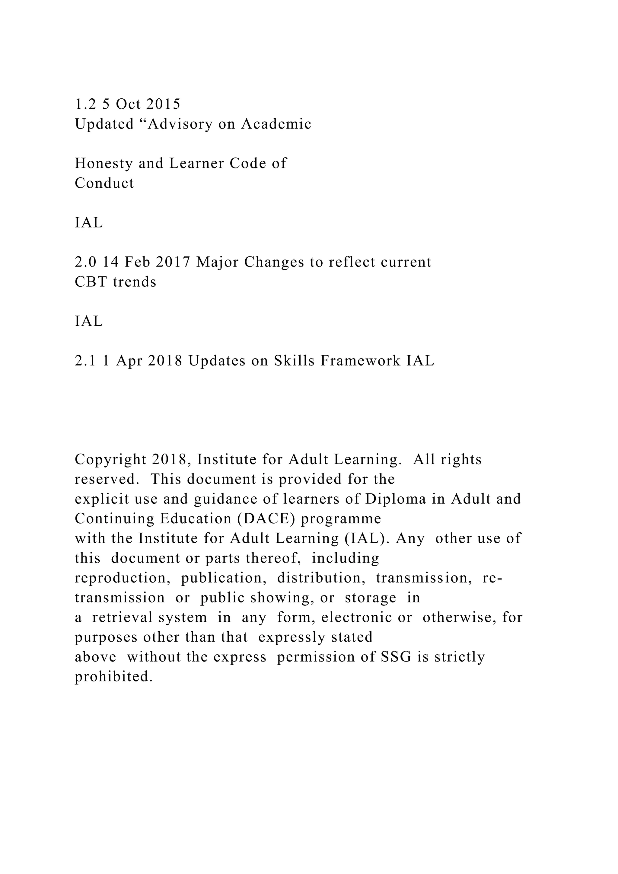 1.2 5 Oct 2015
Updated “Advisory on Academic
Honesty and Learner Code of
Conduct
IAL
2.0 14 Feb 2017 Major Changes to reflect current
CBT trends
IAL
2.1 1 Apr 2018 Updates on Skills Framework IAL
Copyright 2018, Institute for Adult Learning. All rights
reserved. This document is provided for the
explicit use and guidance of learners of Diploma in Adult and
Continuing Education (DACE) programme
with the Institute for Adult Learning (IAL). Any other use of
this document or parts thereof, including
reproduction, publication, distribution, transmission, re-
transmission or public showing, or storage in
a retrieval system in any form, electronic or otherwise, for
purposes other than that expressly stated
above without the express permission of SSG is strictly
prohibited.
 