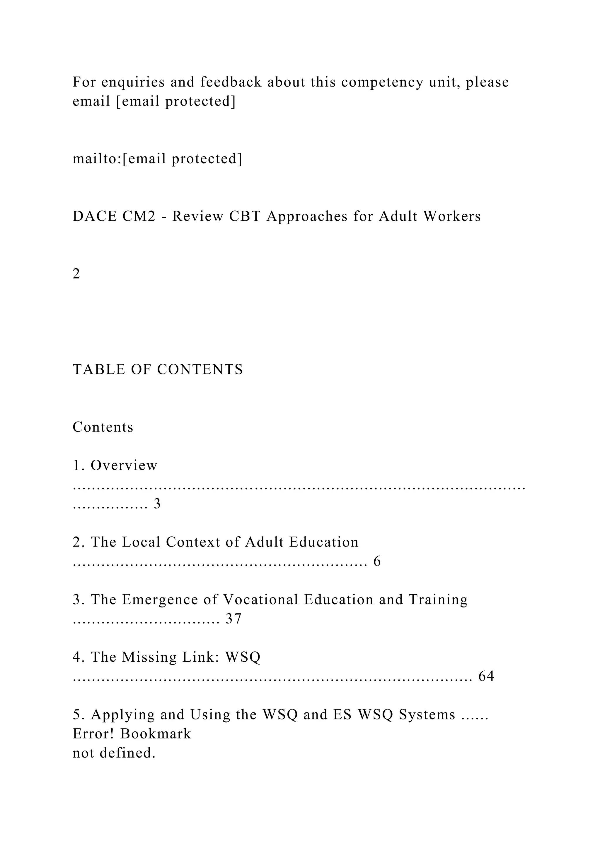 For enquiries and feedback about this competency unit, please
email [email protected]
mailto:[email protected]
DACE CM2 - Review CBT Approaches for Adult Workers
2
TABLE OF CONTENTS
Contents
1. Overview
...............................................................................................
................ 3
2. The Local Context of Adult Education
.............................................................. 6
3. The Emergence of Vocational Education and Training
............................... 37
4. The Missing Link: WSQ
.................................................................................... 64
5. Applying and Using the WSQ and ES WSQ Systems ......
Error! Bookmark
not defined.
 