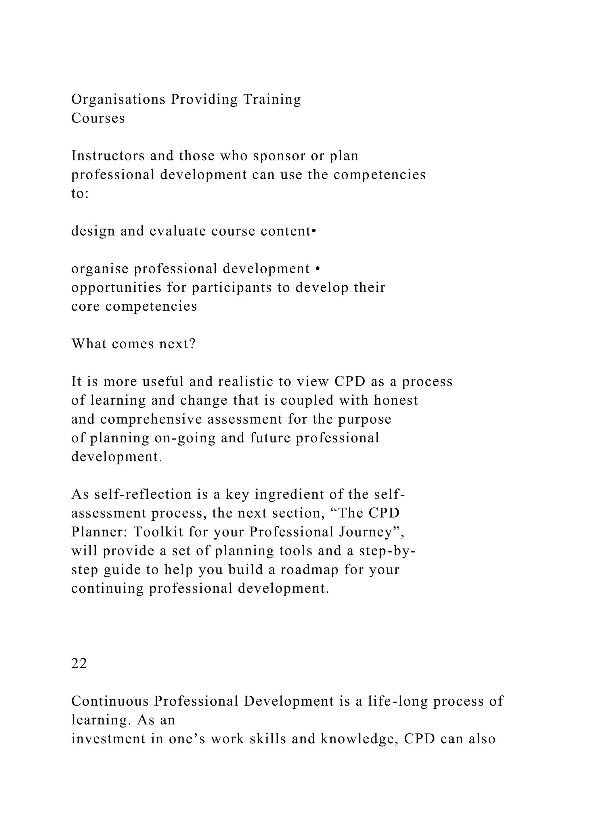 Organisations Providing Training
Courses
Instructors and those who sponsor or plan
professional development can use the competencies
to:
design and evaluate course content•
organise professional development •
opportunities for participants to develop their
core competencies
What comes next?
It is more useful and realistic to view CPD as a process
of learning and change that is coupled with honest
and comprehensive assessment for the purpose
of planning on-going and future professional
development.
As self-reflection is a key ingredient of the self-
assessment process, the next section, “The CPD
Planner: Toolkit for your Professional Journey”,
will provide a set of planning tools and a step-by-
step guide to help you build a roadmap for your
continuing professional development.
22
Continuous Professional Development is a life-long process of
learning. As an
investment in one’s work skills and knowledge, CPD can also
 