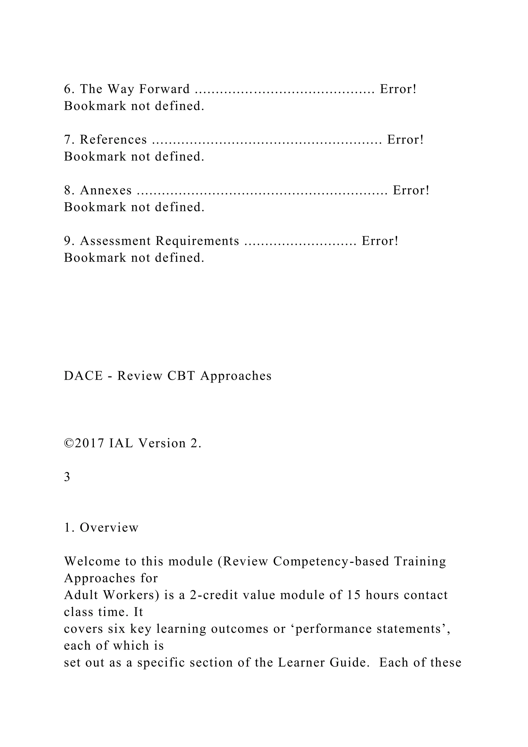 6. The Way Forward ........................................... Error!
Bookmark not defined.
7. References ....................................................... Error!
Bookmark not defined.
8. Annexes ............................................................ Error!
Bookmark not defined.
9. Assessment Requirements ........................... Error!
Bookmark not defined.
DACE - Review CBT Approaches
©2017 IAL Version 2.
3
1. Overview
Welcome to this module (Review Competency-based Training
Approaches for
Adult Workers) is a 2-credit value module of 15 hours contact
class time. It
covers six key learning outcomes or ‘performance statements’,
each of which is
set out as a specific section of the Learner Guide. Each of these
 