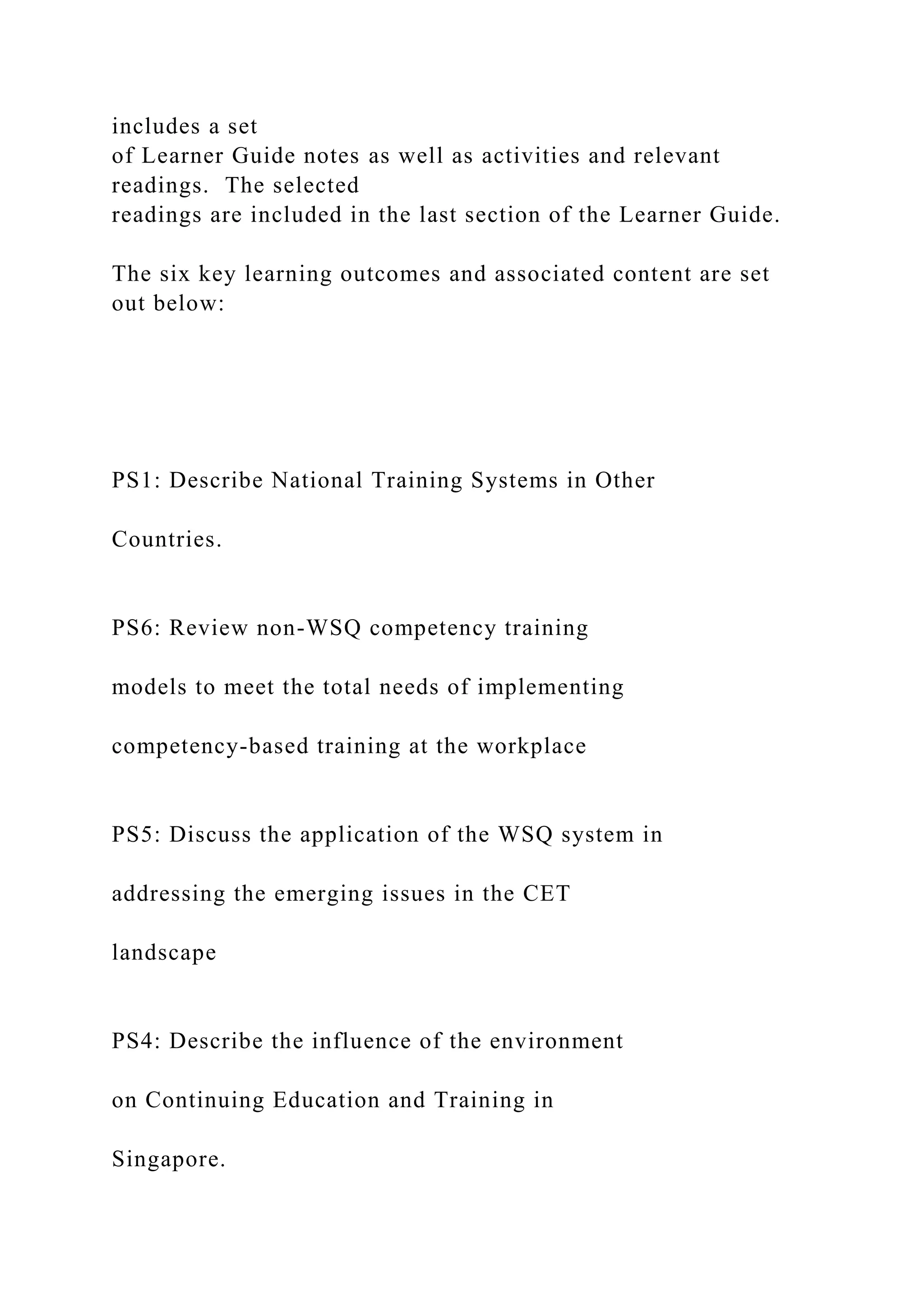 includes a set
of Learner Guide notes as well as activities and relevant
readings. The selected
readings are included in the last section of the Learner Guide.
The six key learning outcomes and associated content are set
out below:
PS1: Describe National Training Systems in Other
Countries.
PS6: Review non-WSQ competency training
models to meet the total needs of implementing
competency-based training at the workplace
PS5: Discuss the application of the WSQ system in
addressing the emerging issues in the CET
landscape
PS4: Describe the influence of the environment
on Continuing Education and Training in
Singapore.
 