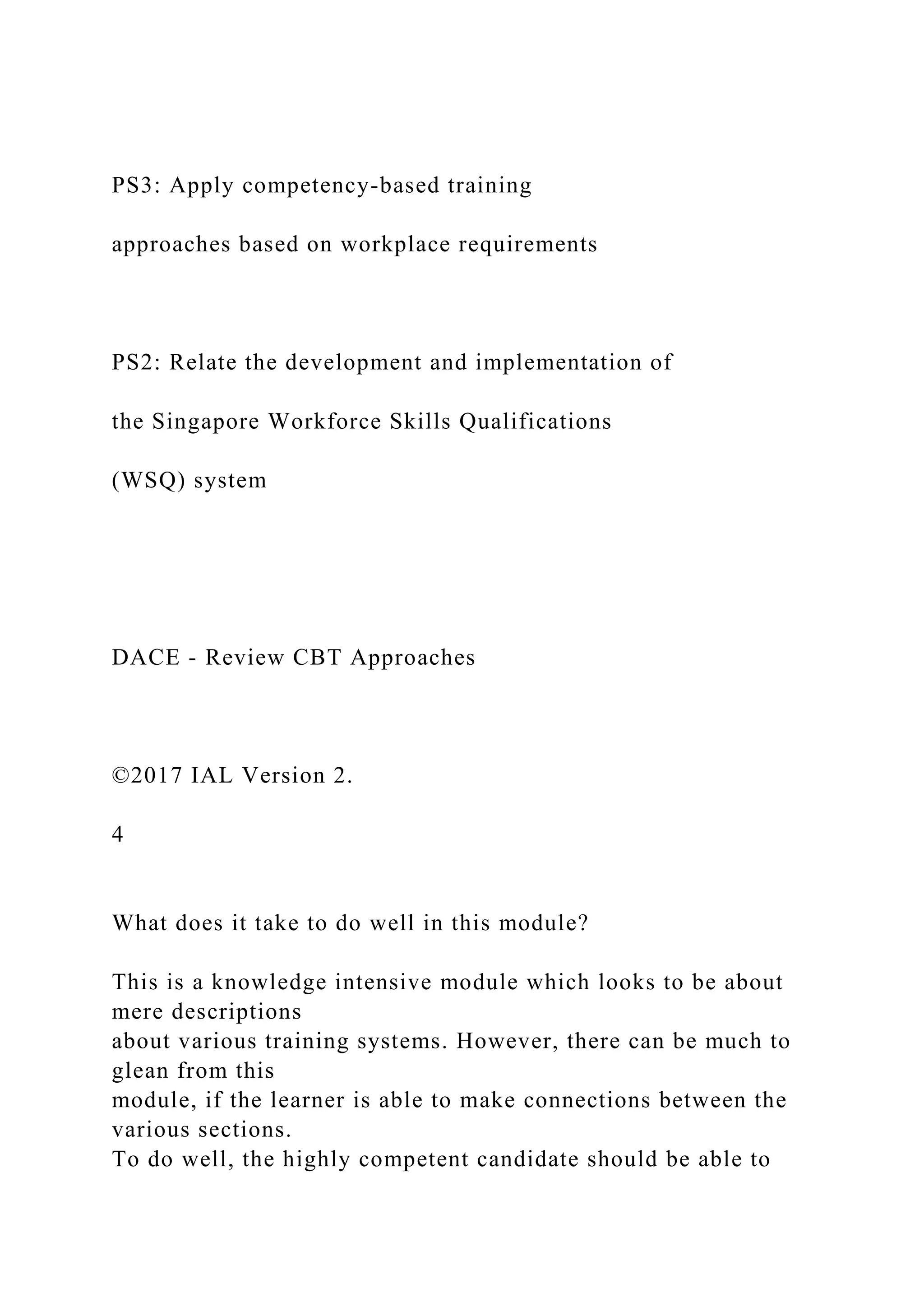 PS3: Apply competency-based training
approaches based on workplace requirements
PS2: Relate the development and implementation of
the Singapore Workforce Skills Qualifications
(WSQ) system
DACE - Review CBT Approaches
©2017 IAL Version 2.
4
What does it take to do well in this module?
This is a knowledge intensive module which looks to be about
mere descriptions
about various training systems. However, there can be much to
glean from this
module, if the learner is able to make connections between the
various sections.
To do well, the highly competent candidate should be able to
 