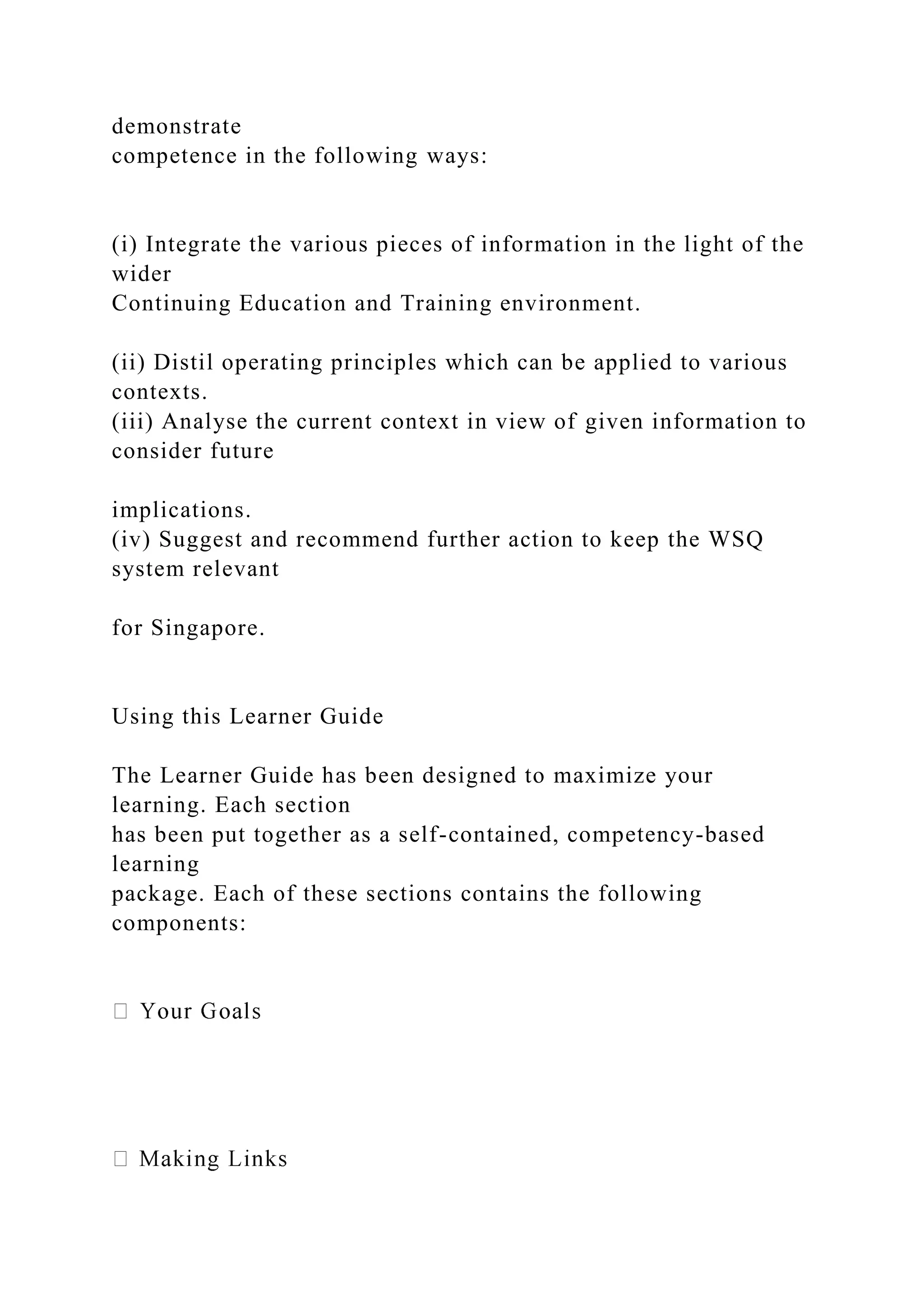demonstrate
competence in the following ways:
(i) Integrate the various pieces of information in the light of the
wider
Continuing Education and Training environment.
(ii) Distil operating principles which can be applied to various
contexts.
(iii) Analyse the current context in view of given information to
consider future
implications.
(iv) Suggest and recommend further action to keep the WSQ
system relevant
for Singapore.
Using this Learner Guide
The Learner Guide has been designed to maximize your
learning. Each section
has been put together as a self-contained, competency-based
learning
package. Each of these sections contains the following
components:
 