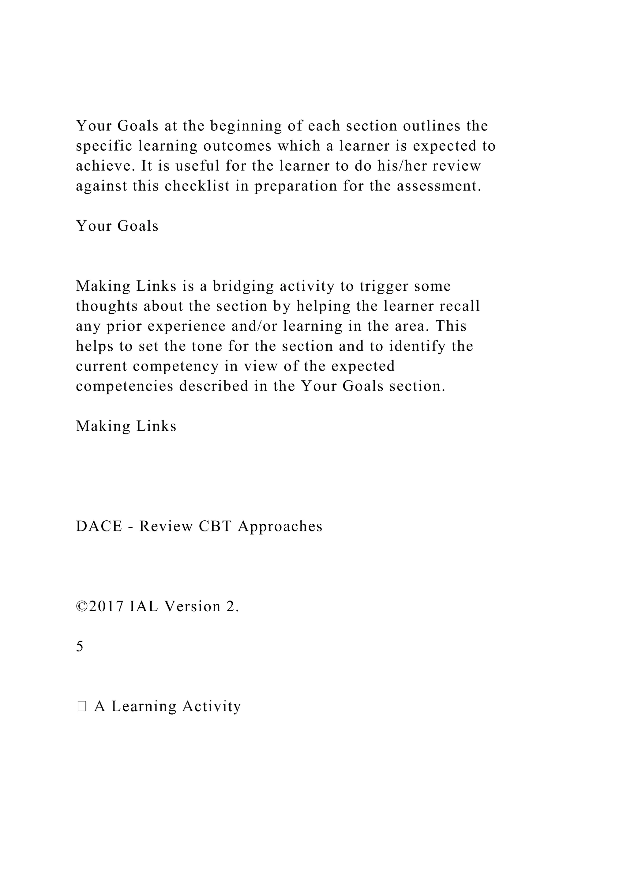 Your Goals at the beginning of each section outlines the
specific learning outcomes which a learner is expected to
achieve. It is useful for the learner to do his/her review
against this checklist in preparation for the assessment.
Your Goals
Making Links is a bridging activity to trigger some
thoughts about the section by helping the learner recall
any prior experience and/or learning in the area. This
helps to set the tone for the section and to identify the
current competency in view of the expected
competencies described in the Your Goals section.
Making Links
DACE - Review CBT Approaches
©2017 IAL Version 2.
5
 