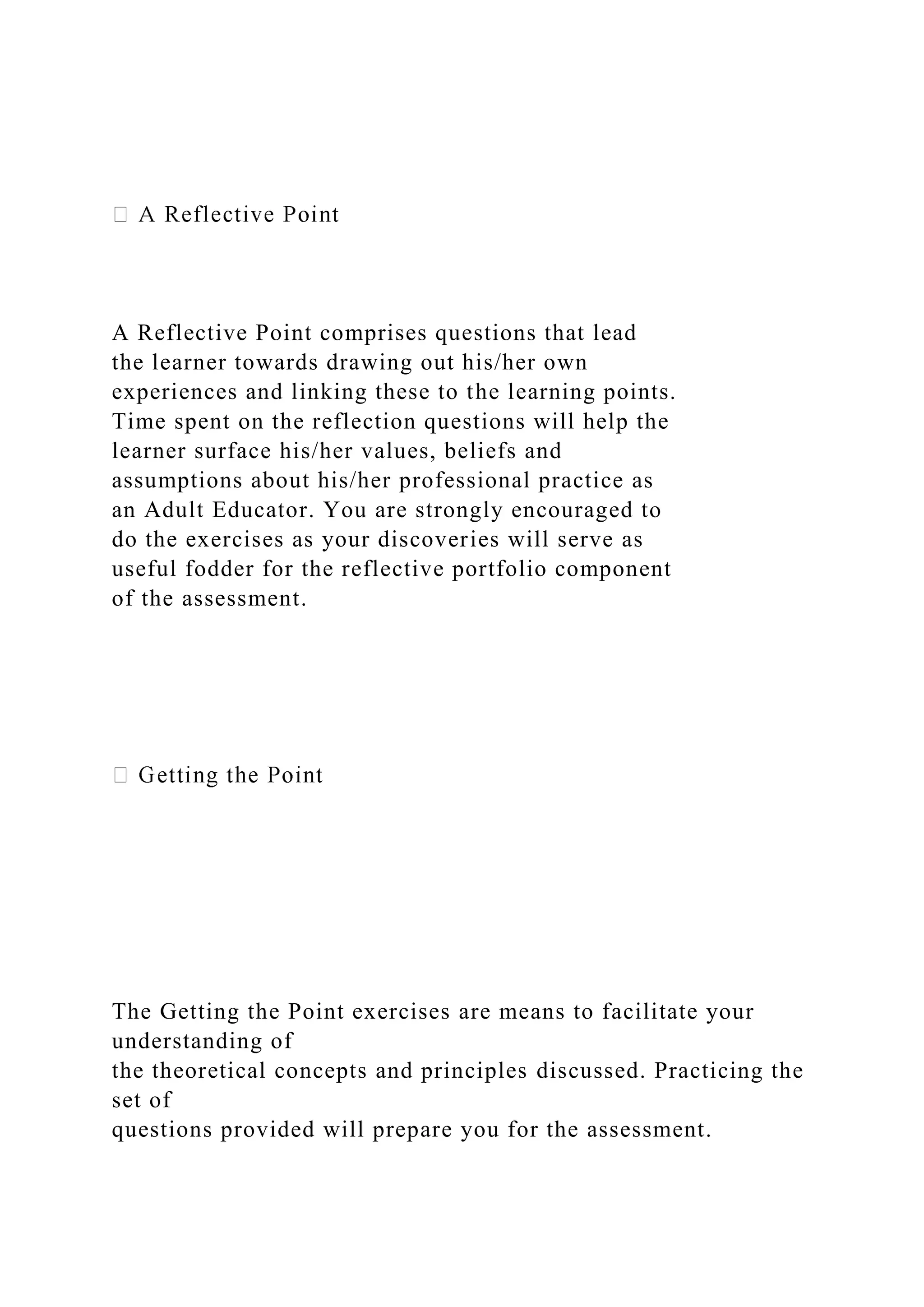 A Reflective Point comprises questions that lead
the learner towards drawing out his/her own
experiences and linking these to the learning points.
Time spent on the reflection questions will help the
learner surface his/her values, beliefs and
assumptions about his/her professional practice as
an Adult Educator. You are strongly encouraged to
do the exercises as your discoveries will serve as
useful fodder for the reflective portfolio component
of the assessment.
The Getting the Point exercises are means to facilitate your
understanding of
the theoretical concepts and principles discussed. Practicing the
set of
questions provided will prepare you for the assessment.
 